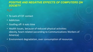 POSITIVE AND NEGATIVE EFFECTS OF COMPUTERS ON
SOCIETY

“-”
• To Lack of F2F contact
• Addiction

• Goofing off: it eats time
• Health Issues, because of reduced physical activities:
obesity, heart-related (according to Communications Workers of
America)
• Environment degradation, over consumption of resources

 