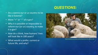 QUESTIONS:
• Do u wanna our or ur country to be
like e-Estonia?
• More “+” or “-” of e-gov?
• Why it is possible or impossible to
reform our (or ur) country, to make
it e-gov?
• How do u think, how humans’ lives
will look like in 100 years?

• What would u prefer, current or
future life, and why?

http://e-estonia.com/case-studies/leadership-21st-century-style

 