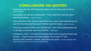 CONCLUSIONS VIA QUOTES:
• Computers are like Old Testament gods; lots of rules and no mercy.
Joseph Campbell

• Computers are like air conditioners. They work fine until you start
opening windows. Author Unknown
• Give a person a fish and you feed them for a day; teach that person to
use the Internet and they won't bother you for weeks. Author Unknown
• Treat your password like your toothbrush. Don't let anybody else use
it, and get a new one every six months. Clifford Stoll
• Computers, huh? I've heard it all boils down just a bunch of ones and
zeroes.... I don't know how that enables me to see n***ed
women, but however it works, God bless you guys. From the television show
King of Queens, spoken by the character Doug Heffernan

 