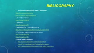 BIBLIOGRAPHY:
1.

e-Estonia's Digital Society and its Components

http://www.egov-estonia.eu/

http://e-estonia.com/components
2. ГУ «Инфо-система»
http://goo.gl/UKQ8Hd
3. ИноСМИ
http://goo.gl/EmroRR

4. Web page of Sir Timothy Berners-Lee
http://www.w3.org/People/Berners-Lee/Overview.html
5. Positive and negative impacts of computers
http://goo.gl/wGOMhC
http://goo.gl/wxsH1A
6. Quotes About Computers
•

http://www.quotegarden.com/computers.html

•

https://www.goodreads.com/quotes/tag/computers

•

http://www.thetoptens.com/best-quotes-about-computers/

 