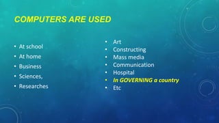 COMPUTERS ARE USED
• At school
• At home

• Business
• Sciences,
• Researches

•
•
•
•
•
•
•

Art
Constructing
Mass media
Communication
Hospital
In GOVERNING a country
Etc

 