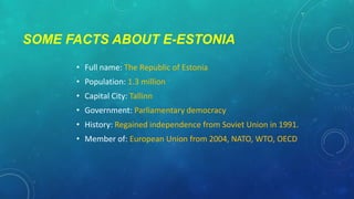 SOME FACTS ABOUT E-ESTONIA
• Full name: The Republic of Estonia
• Population: 1.3 million
• Capital City: Tallinn
• Government: Parliamentary democracy
• History: Regained independence from Soviet Union in 1991.
• Member of: European Union from 2004, NATO, WTO, OECD

 
