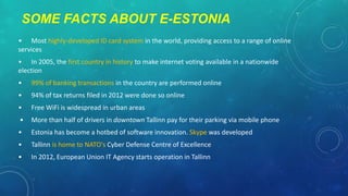 SOME FACTS ABOUT E-ESTONIA
• Most highly-developed ID card system in the world, providing access to a range of online
services
• In 2005, the first country in history to make internet voting available in a nationwide
election
•

99% of banking transactions in the country are performed online

•

94% of tax returns filed in 2012 were done so online

•

Free WiFi is widespread in urban areas

•

More than half of drivers in downtown Tallinn pay for their parking via mobile phone

•

Estonia has become a hotbed of software innovation. Skype was developed

•

Tallinn is home to NATO's Cyber Defense Centre of Excellence

•

In 2012, European Union IT Agency starts operation in Tallinn

 
