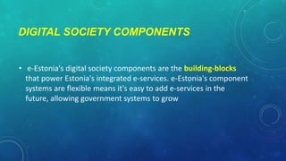 DIGITAL SOCIETY COMPONENTS
• e-Estonia's digital society components are the building-blocks
that power Estonia's integrated e-services. e-Estonia's component
systems are flexible means it's easy to add e-services in the
future, allowing government systems to grow

 