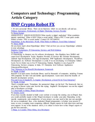 Computers and Technology: Programming
Article Category
BNP Crypto Robot FX
1. It's not a javascript library. There are no functions which we can directly call and use.
Without Automation Professionals & Digital Marketing Services Provider
by Reena Kumari
FREQUENTLY ASKED QUESTIONS What exactly is digital marketing? What constitutes
internet marketing? What is SEO? What is social media? What is PPC? I want quick results.
Which is better - PPC or social media? Contact US: 9971080241
Hyperledger in the Blockchain World. What Makes It Different From Other Solutions?
by Alexei Dulub
Do you know much about Hyperledger fabric? Find out how you can use Hyperledger solutions
to your advantage.
Rapidera Technologies IT Outsourcing Services and Web Solutions
by Raviraj Patil
IT Outsourcing is cheapest way for software development. Also Rapidera have Skillful and
expert level Development Teams. Rapidera Provides IT Services like Website Development,
Android App Development, iOS App development, PHP Application Development, WordPress
Development etc. Software Development is costly if we are developing it in Enterprise Edition
Level, So it is better way to Use IT Outsourcing Options. Rapidera is one of good IT
Outsourcing Services company in India. 35+ Enterprise level Software Application
Outsourced/Developed.
Top 7 Reasons to Use ReactJS Development Framework
by Maulik D Shah
ReactJS is an open source JavaScript library used by thousands of companies, including Fortune
500 companies for their web and mobile app development. Learn more about the benefits of
ReactJS development services.
Pros and Cons of AngularJS: Is Angular Development a Good Fit for Your Enterprise?
by Maulik D Shah
There's a popular quote- 'Sometimes the unexpected things are the best'. The framework that we
are going to discuss today suits best for this saying. AngularJS Development was not the original
plan of developers at Google.
A 7-Step Guide to Hiring Drupal Developers
by Terence Lewis
If you have recently decided to build a new website or revamp the existing one on Drupal, then
you would probably require to hire Drupal developers to realize your plan. Depending on the
specific requirements and complexities of your project, you may need to hire just one specialist
for not-so-complicated fixes, a few dedicated Drupal programmers to bolster your present IT
team, or even a complete team comprising different Drupal experts for both short-term and long-
term support. In any of the situations above, it is critical to know how to hire Drupal experts to
get the best outcomes...
5 Things to Consider When Hiring Java Developers
 