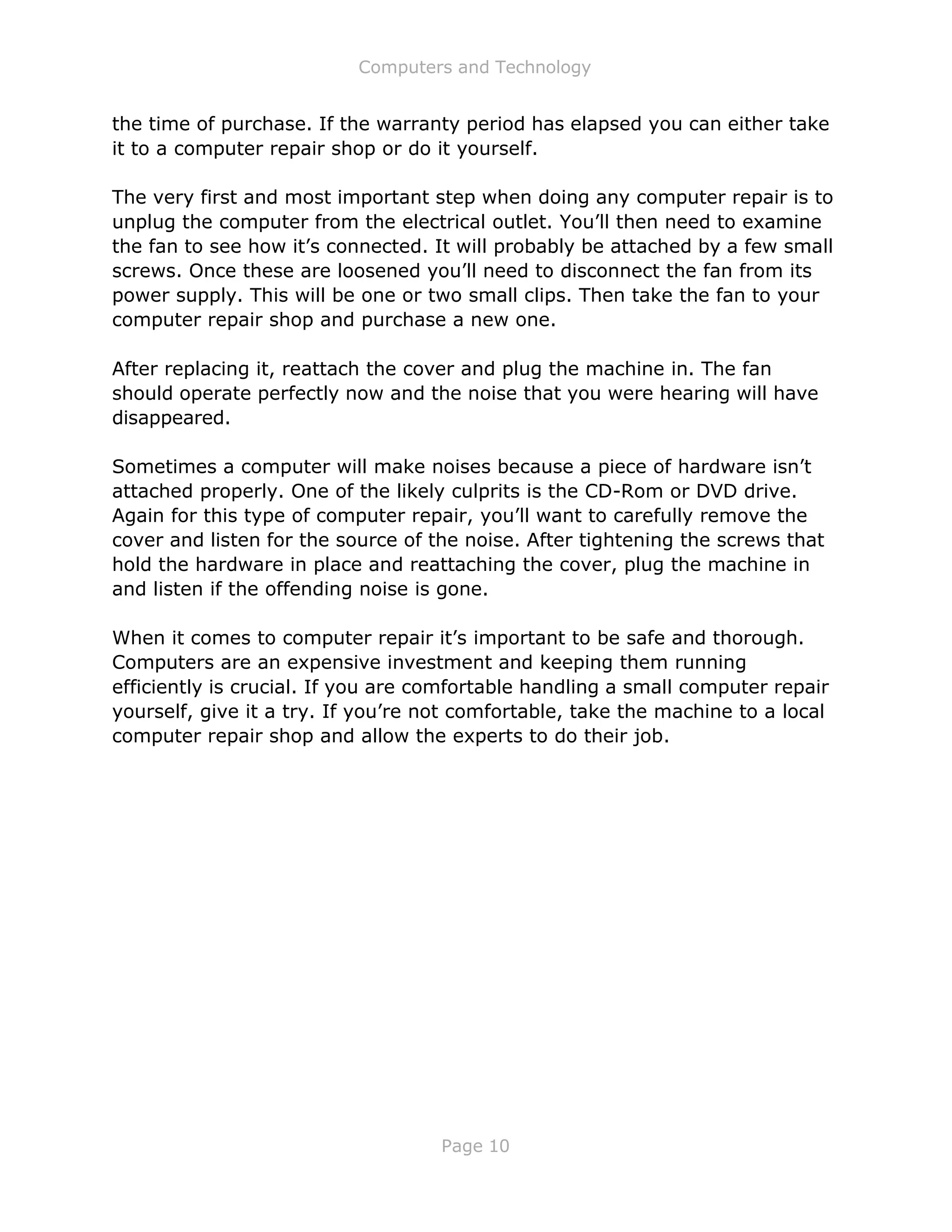 Computers and Technology
Page 10
the time of purchase. If the warranty period has elapsed you can either take
it to a computer repair shop or do it yourself.
The very first and most important step when doing any computer repair is to
unplug the computer from the electrical outlet. You’ll then need to examine
the fan to see how it’s connected. It will probably be attached by a few small
screws. Once these are loosened you’ll need to disconnect the fan from its
power supply. This will be one or two small clips. Then take the fan to your
computer repair shop and purchase a new one.
After replacing it, reattach the cover and plug the machine in. The fan
should operate perfectly now and the noise that you were hearing will have
disappeared.
Sometimes a computer will make noises because a piece of hardware isn’t
attached properly. One of the likely culprits is the CD-Rom or DVD drive.
Again for this type of computer repair, you’ll want to carefully remove the
cover and listen for the source of the noise. After tightening the screws that
hold the hardware in place and reattaching the cover, plug the machine in
and listen if the offending noise is gone.
When it comes to computer repair it’s important to be safe and thorough.
Computers are an expensive investment and keeping them running
efficiently is crucial. If you are comfortable handling a small computer repair
yourself, give it a try. If you’re not comfortable, take the machine to a local
computer repair shop and allow the experts to do their job.
 
