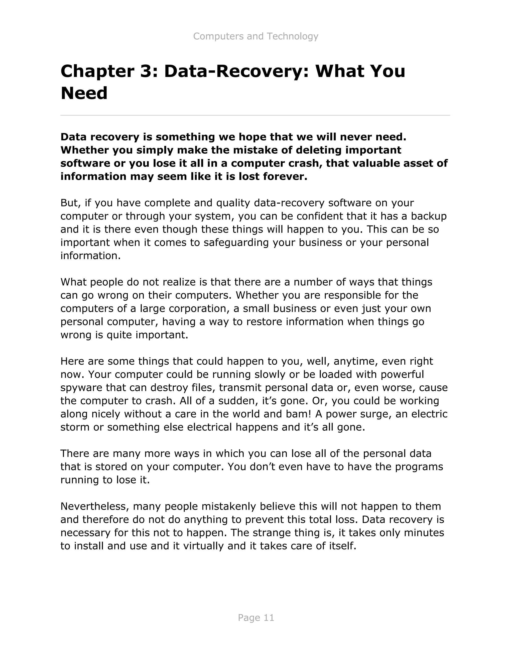 Computers and Technology
Page 11
Chapter 3: Data-Recovery: What You
Need
Data recovery is something we hope that we will never need.
Whether you simply make the mistake of deleting important
software or you lose it all in a computer crash, that valuable asset of
information may seem like it is lost forever.
But, if you have complete and quality data-recovery software on your
computer or through your system, you can be confident that it has a backup
and it is there even though these things will happen to you. This can be so
important when it comes to safeguarding your business or your personal
information.
What people do not realize is that there are a number of ways that things
can go wrong on their computers. Whether you are responsible for the
computers of a large corporation, a small business or even just your own
personal computer, having a way to restore information when things go
wrong is quite important.
Here are some things that could happen to you, well, anytime, even right
now. Your computer could be running slowly or be loaded with powerful
spyware that can destroy files, transmit personal data or, even worse, cause
the computer to crash. All of a sudden, it’s gone. Or, you could be working
along nicely without a care in the world and bam! A power surge, an electric
storm or something else electrical happens and it’s all gone.
There are many more ways in which you can lose all of the personal data
that is stored on your computer. You don’t even have to have the programs
running to lose it.
Nevertheless, many people mistakenly believe this will not happen to them
and therefore do not do anything to prevent this total loss. Data recovery is
necessary for this not to happen. The strange thing is, it takes only minutes
to install and use and it virtually and it takes care of itself.
 