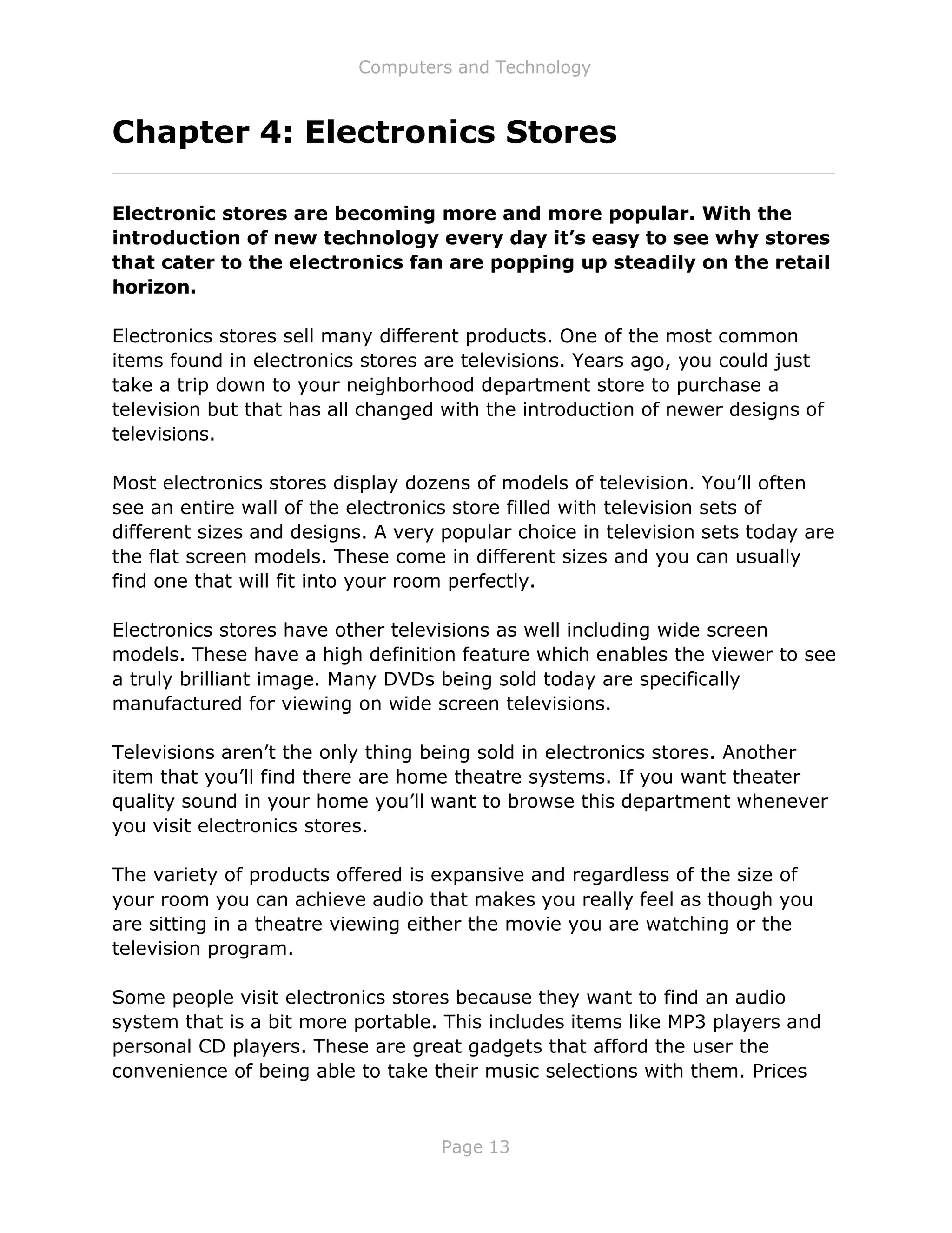 Computers and Technology
Page 13
Chapter 4: Electronics Stores
Electronic stores are becoming more and more popular. With the
introduction of new technology every day it’s easy to see why stores
that cater to the electronics fan are popping up steadily on the retail
horizon.
Electronics stores sell many different products. One of the most common
items found in electronics stores are televisions. Years ago, you could just
take a trip down to your neighborhood department store to purchase a
television but that has all changed with the introduction of newer designs of
televisions.
Most electronics stores display dozens of models of television. You’ll often
see an entire wall of the electronics store filled with television sets of
different sizes and designs. A very popular choice in television sets today are
the flat screen models. These come in different sizes and you can usually
find one that will fit into your room perfectly.
Electronics stores have other televisions as well including wide screen
models. These have a high definition feature which enables the viewer to see
a truly brilliant image. Many DVDs being sold today are specifically
manufactured for viewing on wide screen televisions.
Televisions aren’t the only thing being sold in electronics stores. Another
item that you’ll find there are home theatre systems. If you want theater
quality sound in your home you’ll want to browse this department whenever
you visit electronics stores.
The variety of products offered is expansive and regardless of the size of
your room you can achieve audio that makes you really feel as though you
are sitting in a theatre viewing either the movie you are watching or the
television program.
Some people visit electronics stores because they want to find an audio
system that is a bit more portable. This includes items like MP3 players and
personal CD players. These are great gadgets that afford the user the
convenience of being able to take their music selections with them. Prices
 