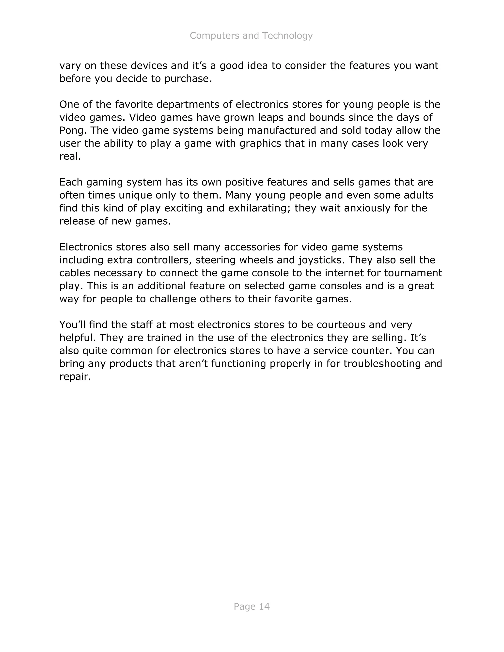Computers and Technology
Page 14
vary on these devices and it’s a good idea to consider the features you want
before you decide to purchase.
One of the favorite departments of electronics stores for young people is the
video games. Video games have grown leaps and bounds since the days of
Pong. The video game systems being manufactured and sold today allow the
user the ability to play a game with graphics that in many cases look very
real.
Each gaming system has its own positive features and sells games that are
often times unique only to them. Many young people and even some adults
find this kind of play exciting and exhilarating; they wait anxiously for the
release of new games.
Electronics stores also sell many accessories for video game systems
including extra controllers, steering wheels and joysticks. They also sell the
cables necessary to connect the game console to the internet for tournament
play. This is an additional feature on selected game consoles and is a great
way for people to challenge others to their favorite games.
You’ll find the staff at most electronics stores to be courteous and very
helpful. They are trained in the use of the electronics they are selling. It’s
also quite common for electronics stores to have a service counter. You can
bring any products that aren’t functioning properly in for troubleshooting and
repair.
 
