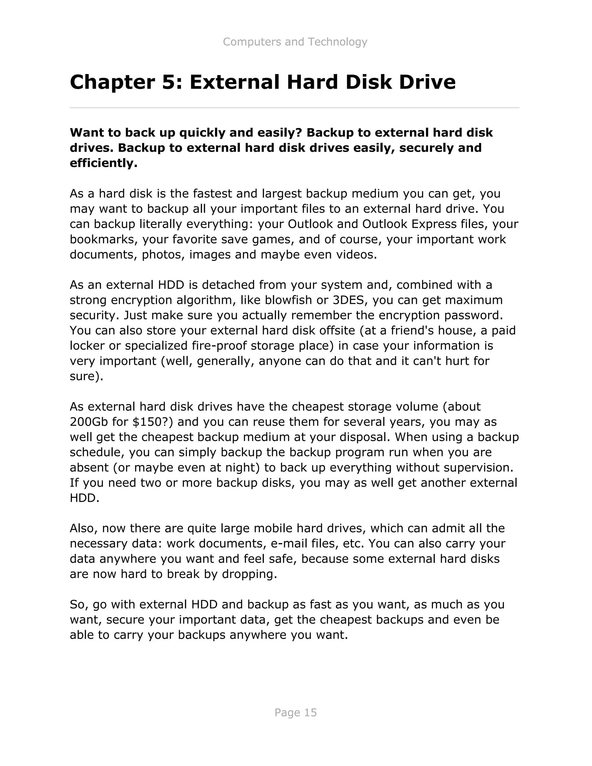 Computers and Technology
Page 15
Chapter 5: External Hard Disk Drive
Want to back up quickly and easily? Backup to external hard disk
drives. Backup to external hard disk drives easily, securely and
efficiently.
As a hard disk is the fastest and largest backup medium you can get, you
may want to backup all your important files to an external hard drive. You
can backup literally everything: your Outlook and Outlook Express files, your
bookmarks, your favorite save games, and of course, your important work
documents, photos, images and maybe even videos.
As an external HDD is detached from your system and, combined with a
strong encryption algorithm, like blowfish or 3DES, you can get maximum
security. Just make sure you actually remember the encryption password.
You can also store your external hard disk offsite (at a friend's house, a paid
locker or specialized fire-proof storage place) in case your information is
very important (well, generally, anyone can do that and it can't hurt for
sure).
As external hard disk drives have the cheapest storage volume (about
200Gb for $150?) and you can reuse them for several years, you may as
well get the cheapest backup medium at your disposal. When using a backup
schedule, you can simply backup the backup program run when you are
absent (or maybe even at night) to back up everything without supervision.
If you need two or more backup disks, you may as well get another external
HDD.
Also, now there are quite large mobile hard drives, which can admit all the
necessary data: work documents, e-mail files, etc. You can also carry your
data anywhere you want and feel safe, because some external hard disks
are now hard to break by dropping.
So, go with external HDD and backup as fast as you want, as much as you
want, secure your important data, get the cheapest backups and even be
able to carry your backups anywhere you want.
 