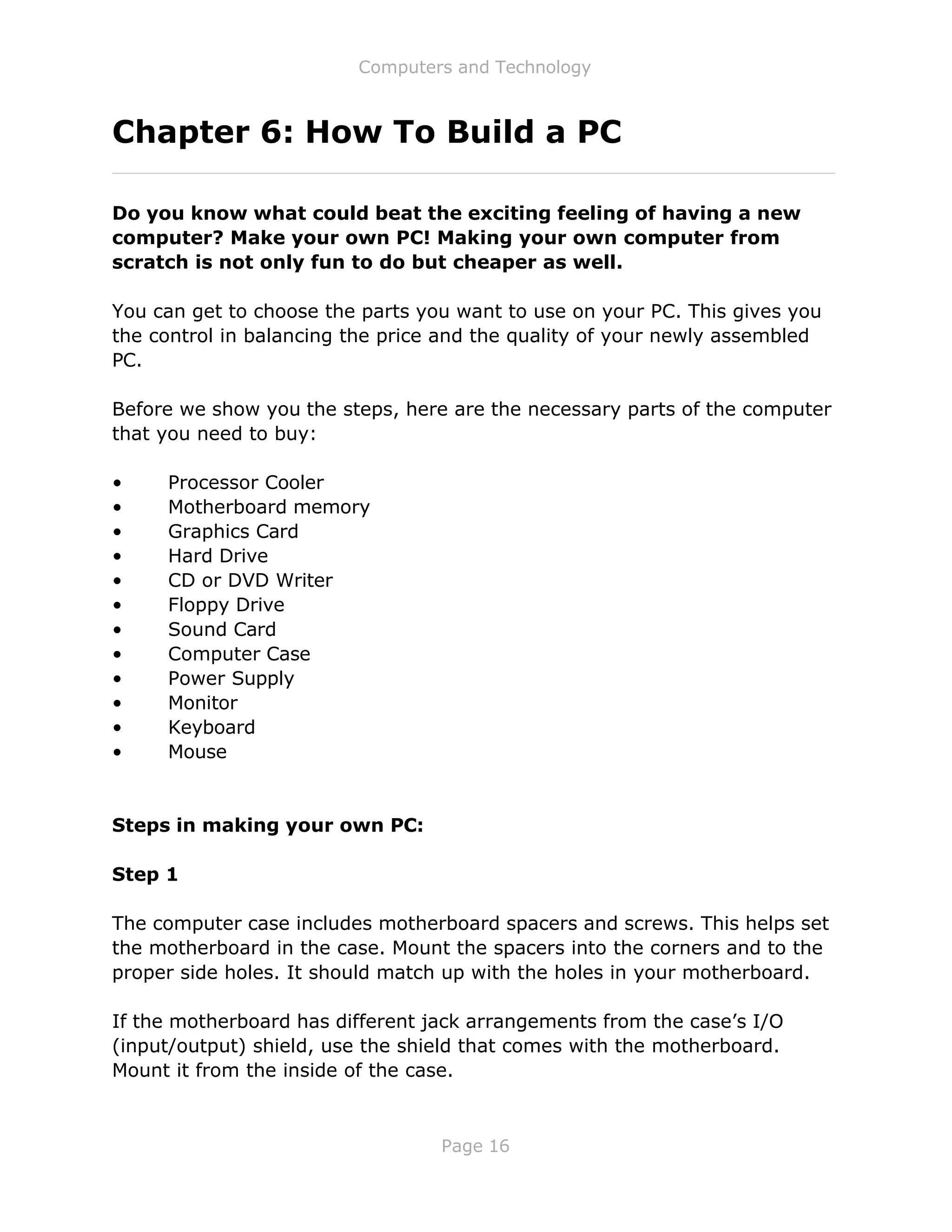 Computers and Technology
Page 16
Chapter 6: How To Build a PC
Do you know what could beat the exciting feeling of having a new
computer? Make your own PC! Making your own computer from
scratch is not only fun to do but cheaper as well.
You can get to choose the parts you want to use on your PC. This gives you
the control in balancing the price and the quality of your newly assembled
PC.
Before we show you the steps, here are the necessary parts of the computer
that you need to buy:
• Processor Cooler
• Motherboard memory
• Graphics Card
• Hard Drive
• CD or DVD Writer
• Floppy Drive
• Sound Card
• Computer Case
• Power Supply
• Monitor
• Keyboard
• Mouse
Steps in making your own PC:
Step 1
The computer case includes motherboard spacers and screws. This helps set
the motherboard in the case. Mount the spacers into the corners and to the
proper side holes. It should match up with the holes in your motherboard.
If the motherboard has different jack arrangements from the case’s I/O
(input/output) shield, use the shield that comes with the motherboard.
Mount it from the inside of the case.
 