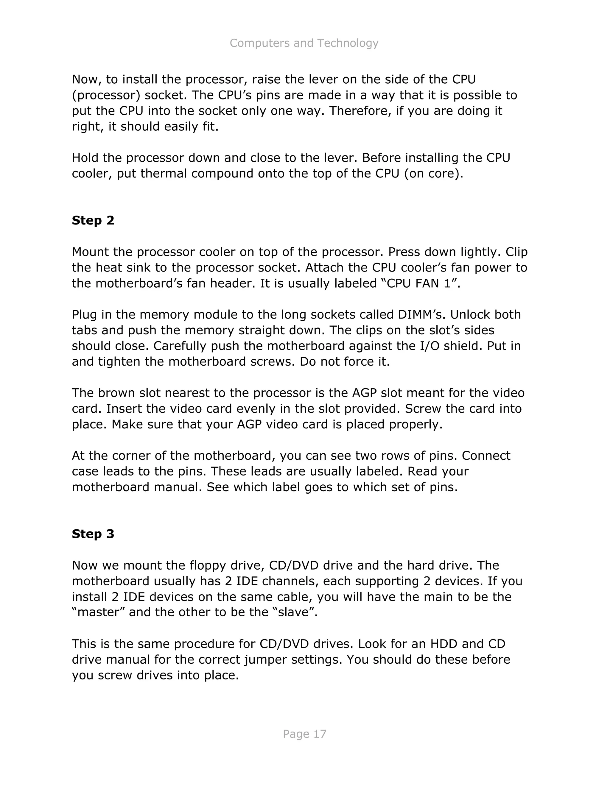 Computers and Technology
Page 17
Now, to install the processor, raise the lever on the side of the CPU
(processor) socket. The CPU’s pins are made in a way that it is possible to
put the CPU into the socket only one way. Therefore, if you are doing it
right, it should easily fit.
Hold the processor down and close to the lever. Before installing the CPU
cooler, put thermal compound onto the top of the CPU (on core).
Step 2
Mount the processor cooler on top of the processor. Press down lightly. Clip
the heat sink to the processor socket. Attach the CPU cooler’s fan power to
the motherboard’s fan header. It is usually labeled “CPU FAN 1”.
Plug in the memory module to the long sockets called DIMM’s. Unlock both
tabs and push the memory straight down. The clips on the slot’s sides
should close. Carefully push the motherboard against the I/O shield. Put in
and tighten the motherboard screws. Do not force it.
The brown slot nearest to the processor is the AGP slot meant for the video
card. Insert the video card evenly in the slot provided. Screw the card into
place. Make sure that your AGP video card is placed properly.
At the corner of the motherboard, you can see two rows of pins. Connect
case leads to the pins. These leads are usually labeled. Read your
motherboard manual. See which label goes to which set of pins.
Step 3
Now we mount the floppy drive, CD/DVD drive and the hard drive. The
motherboard usually has 2 IDE channels, each supporting 2 devices. If you
install 2 IDE devices on the same cable, you will have the main to be the
“master” and the other to be the “slave”.
This is the same procedure for CD/DVD drives. Look for an HDD and CD
drive manual for the correct jumper settings. You should do these before
you screw drives into place.
 