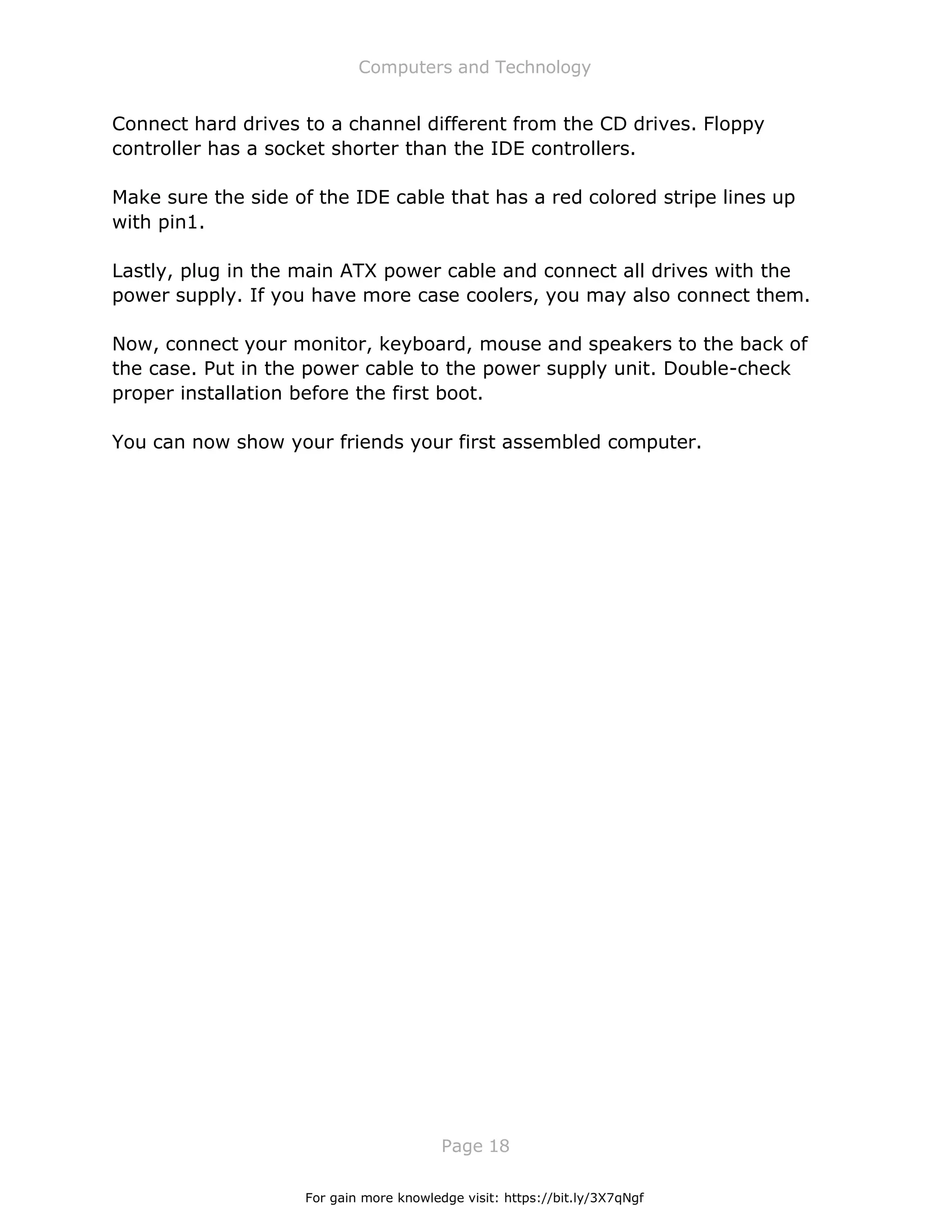 Computers and Technology
Page 18
Connect hard drives to a channel different from the CD drives. Floppy
controller has a socket shorter than the IDE controllers.
Make sure the side of the IDE cable that has a red colored stripe lines up
with pin1.
Lastly, plug in the main ATX power cable and connect all drives with the
power supply. If you have more case coolers, you may also connect them.
Now, connect your monitor, keyboard, mouse and speakers to the back of
the case. Put in the power cable to the power supply unit. Double-check
proper installation before the first boot.
You can now show your friends your first assembled computer.
For gain more knowledge visit: https://bit.ly/3X7qNgf
 