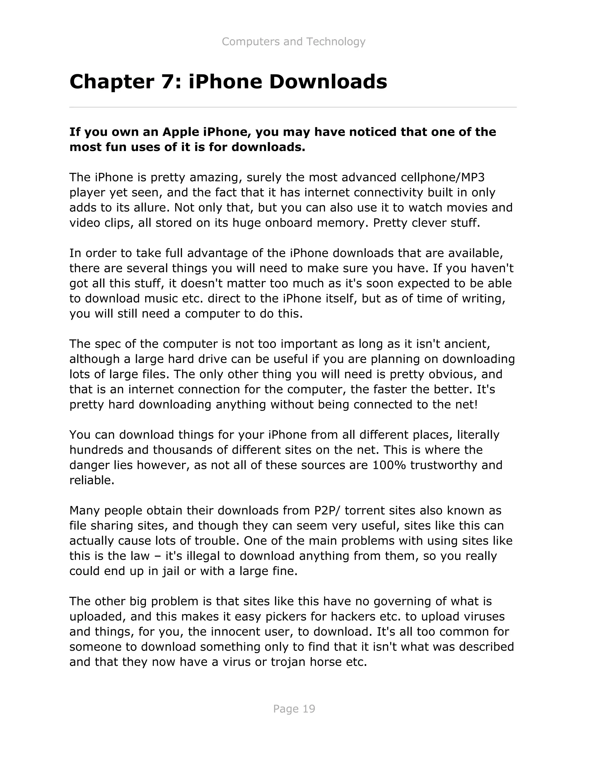 Computers and Technology
Page 19
Chapter 7: iPhone Downloads
If you own an Apple iPhone, you may have noticed that one of the
most fun uses of it is for downloads.
The iPhone is pretty amazing, surely the most advanced cellphone/MP3
player yet seen, and the fact that it has internet connectivity built in only
adds to its allure. Not only that, but you can also use it to watch movies and
video clips, all stored on its huge onboard memory. Pretty clever stuff.
In order to take full advantage of the iPhone downloads that are available,
there are several things you will need to make sure you have. If you haven't
got all this stuff, it doesn't matter too much as it's soon expected to be able
to download music etc. direct to the iPhone itself, but as of time of writing,
you will still need a computer to do this.
The spec of the computer is not too important as long as it isn't ancient,
although a large hard drive can be useful if you are planning on downloading
lots of large files. The only other thing you will need is pretty obvious, and
that is an internet connection for the computer, the faster the better. It's
pretty hard downloading anything without being connected to the net!
You can download things for your iPhone from all different places, literally
hundreds and thousands of different sites on the net. This is where the
danger lies however, as not all of these sources are 100% trustworthy and
reliable.
Many people obtain their downloads from P2P/ torrent sites also known as
file sharing sites, and though they can seem very useful, sites like this can
actually cause lots of trouble. One of the main problems with using sites like
this is the law – it's illegal to download anything from them, so you really
could end up in jail or with a large fine.
The other big problem is that sites like this have no governing of what is
uploaded, and this makes it easy pickers for hackers etc. to upload viruses
and things, for you, the innocent user, to download. It's all too common for
someone to download something only to find that it isn't what was described
and that they now have a virus or trojan horse etc.
 