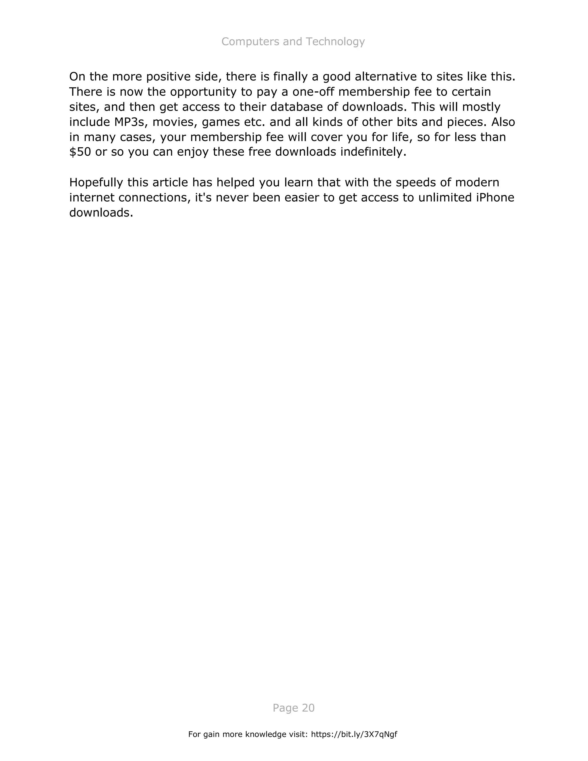 Computers and Technology
Page 20
On the more positive side, there is finally a good alternative to sites like this.
There is now the opportunity to pay a one-off membership fee to certain
sites, and then get access to their database of downloads. This will mostly
include MP3s, movies, games etc. and all kinds of other bits and pieces. Also
in many cases, your membership fee will cover you for life, so for less than
$50 or so you can enjoy these free downloads indefinitely.
Hopefully this article has helped you learn that with the speeds of modern
internet connections, it's never been easier to get access to unlimited iPhone
downloads.
For gain more knowledge visit: https://bit.ly/3X7qNgf
 