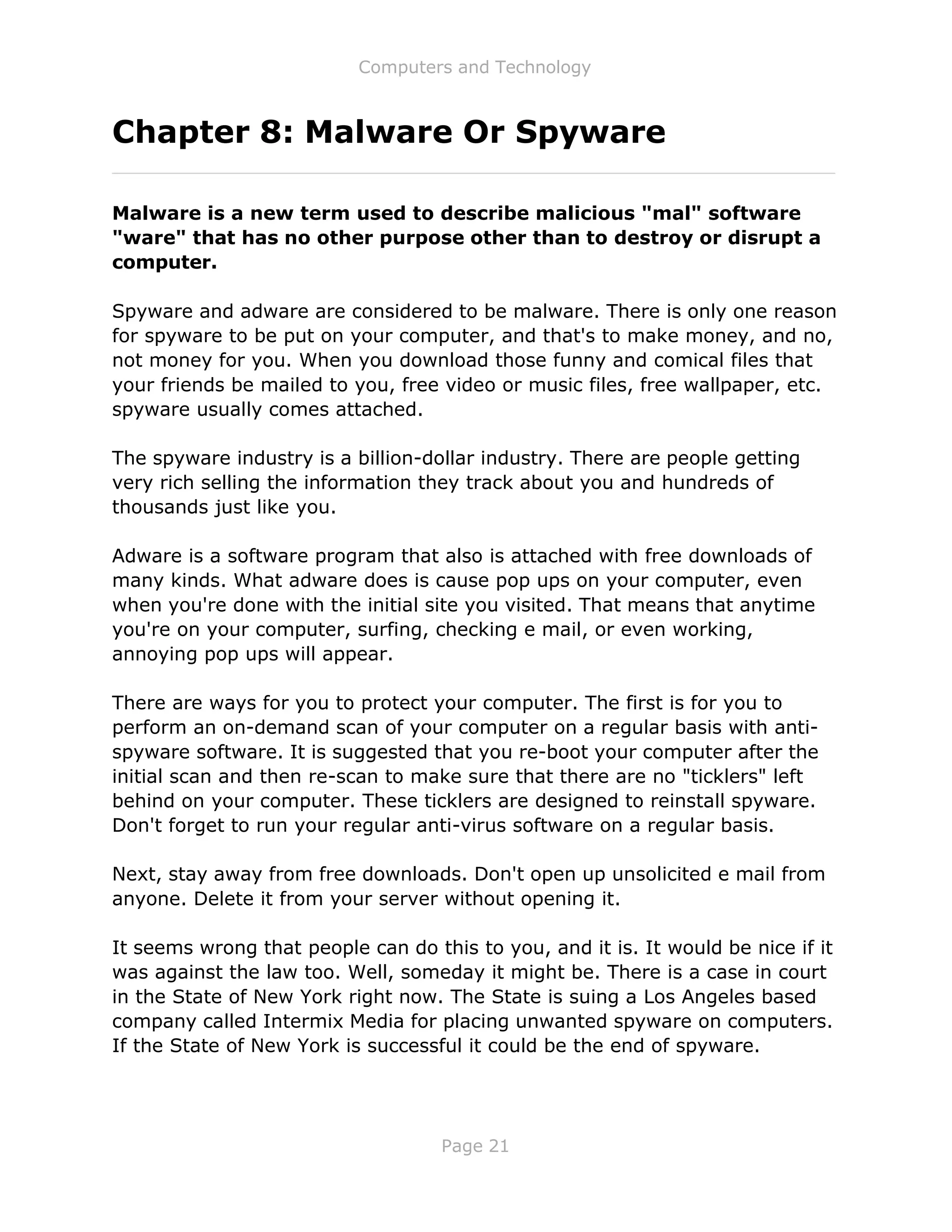 Computers and Technology
Page 21
Chapter 8: Malware Or Spyware
Malware is a new term used to describe malicious "mal" software
"ware" that has no other purpose other than to destroy or disrupt a
computer.
Spyware and adware are considered to be malware. There is only one reason
for spyware to be put on your computer, and that's to make money, and no,
not money for you. When you download those funny and comical files that
your friends be mailed to you, free video or music files, free wallpaper, etc.
spyware usually comes attached.
The spyware industry is a billion-dollar industry. There are people getting
very rich selling the information they track about you and hundreds of
thousands just like you.
Adware is a software program that also is attached with free downloads of
many kinds. What adware does is cause pop ups on your computer, even
when you're done with the initial site you visited. That means that anytime
you're on your computer, surfing, checking e mail, or even working,
annoying pop ups will appear.
There are ways for you to protect your computer. The first is for you to
perform an on-demand scan of your computer on a regular basis with anti-
spyware software. It is suggested that you re-boot your computer after the
initial scan and then re-scan to make sure that there are no "ticklers" left
behind on your computer. These ticklers are designed to reinstall spyware.
Don't forget to run your regular anti-virus software on a regular basis.
Next, stay away from free downloads. Don't open up unsolicited e mail from
anyone. Delete it from your server without opening it.
It seems wrong that people can do this to you, and it is. It would be nice if it
was against the law too. Well, someday it might be. There is a case in court
in the State of New York right now. The State is suing a Los Angeles based
company called Intermix Media for placing unwanted spyware on computers.
If the State of New York is successful it could be the end of spyware.
 