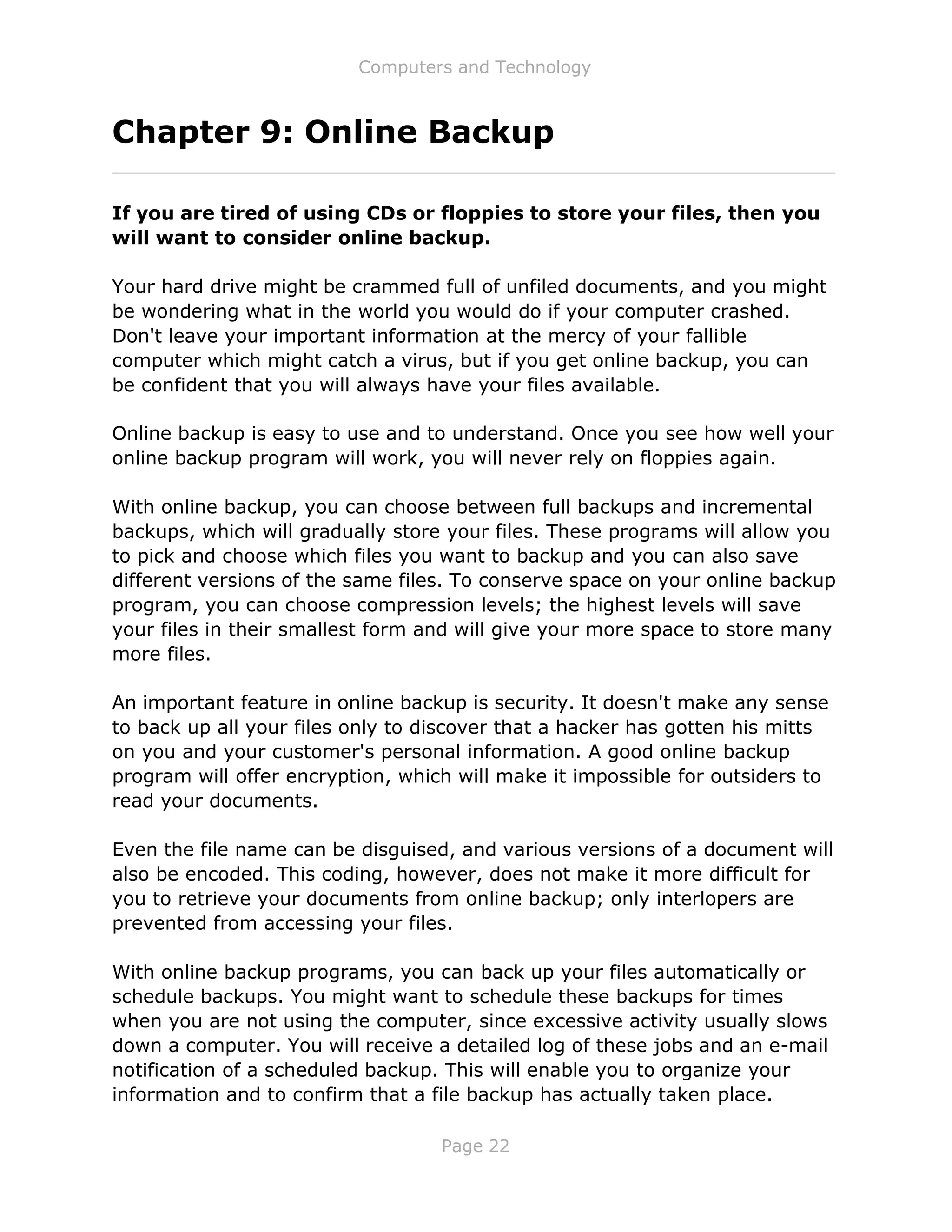 Computers and Technology
Page 22
Chapter 9: Online Backup
If you are tired of using CDs or floppies to store your files, then you
will want to consider online backup.
Your hard drive might be crammed full of unfiled documents, and you might
be wondering what in the world you would do if your computer crashed.
Don't leave your important information at the mercy of your fallible
computer which might catch a virus, but if you get online backup, you can
be confident that you will always have your files available.
Online backup is easy to use and to understand. Once you see how well your
online backup program will work, you will never rely on floppies again.
With online backup, you can choose between full backups and incremental
backups, which will gradually store your files. These programs will allow you
to pick and choose which files you want to backup and you can also save
different versions of the same files. To conserve space on your online backup
program, you can choose compression levels; the highest levels will save
your files in their smallest form and will give your more space to store many
more files.
An important feature in online backup is security. It doesn't make any sense
to back up all your files only to discover that a hacker has gotten his mitts
on you and your customer's personal information. A good online backup
program will offer encryption, which will make it impossible for outsiders to
read your documents.
Even the file name can be disguised, and various versions of a document will
also be encoded. This coding, however, does not make it more difficult for
you to retrieve your documents from online backup; only interlopers are
prevented from accessing your files.
With online backup programs, you can back up your files automatically or
schedule backups. You might want to schedule these backups for times
when you are not using the computer, since excessive activity usually slows
down a computer. You will receive a detailed log of these jobs and an e-mail
notification of a scheduled backup. This will enable you to organize your
information and to confirm that a file backup has actually taken place.
 