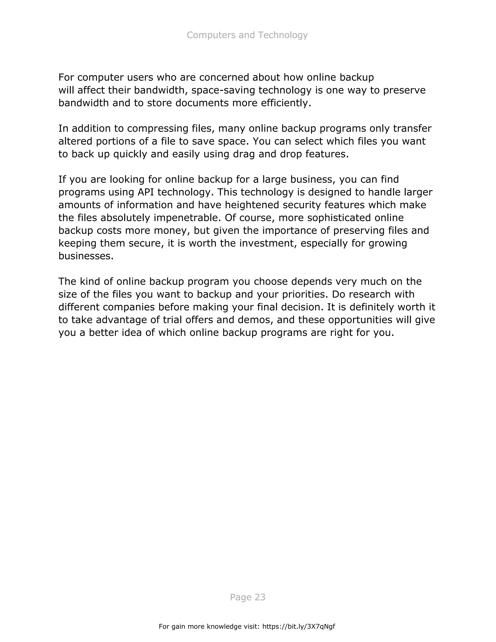 Computers and Technology
Page 23
For computer users who are concerned about how online backup
will affect their bandwidth, space-saving technology is one way to preserve
bandwidth and to store documents more efficiently.
In addition to compressing files, many online backup programs only transfer
altered portions of a file to save space. You can select which files you want
to back up quickly and easily using drag and drop features.
If you are looking for online backup for a large business, you can find
programs using API technology. This technology is designed to handle larger
amounts of information and have heightened security features which make
the files absolutely impenetrable. Of course, more sophisticated online
backup costs more money, but given the importance of preserving files and
keeping them secure, it is worth the investment, especially for growing
businesses.
The kind of online backup program you choose depends very much on the
size of the files you want to backup and your priorities. Do research with
different companies before making your final decision. It is definitely worth it
to take advantage of trial offers and demos, and these opportunities will give
you a better idea of which online backup programs are right for you.
For gain more knowledge visit: https://bit.ly/3X7qNgf
 