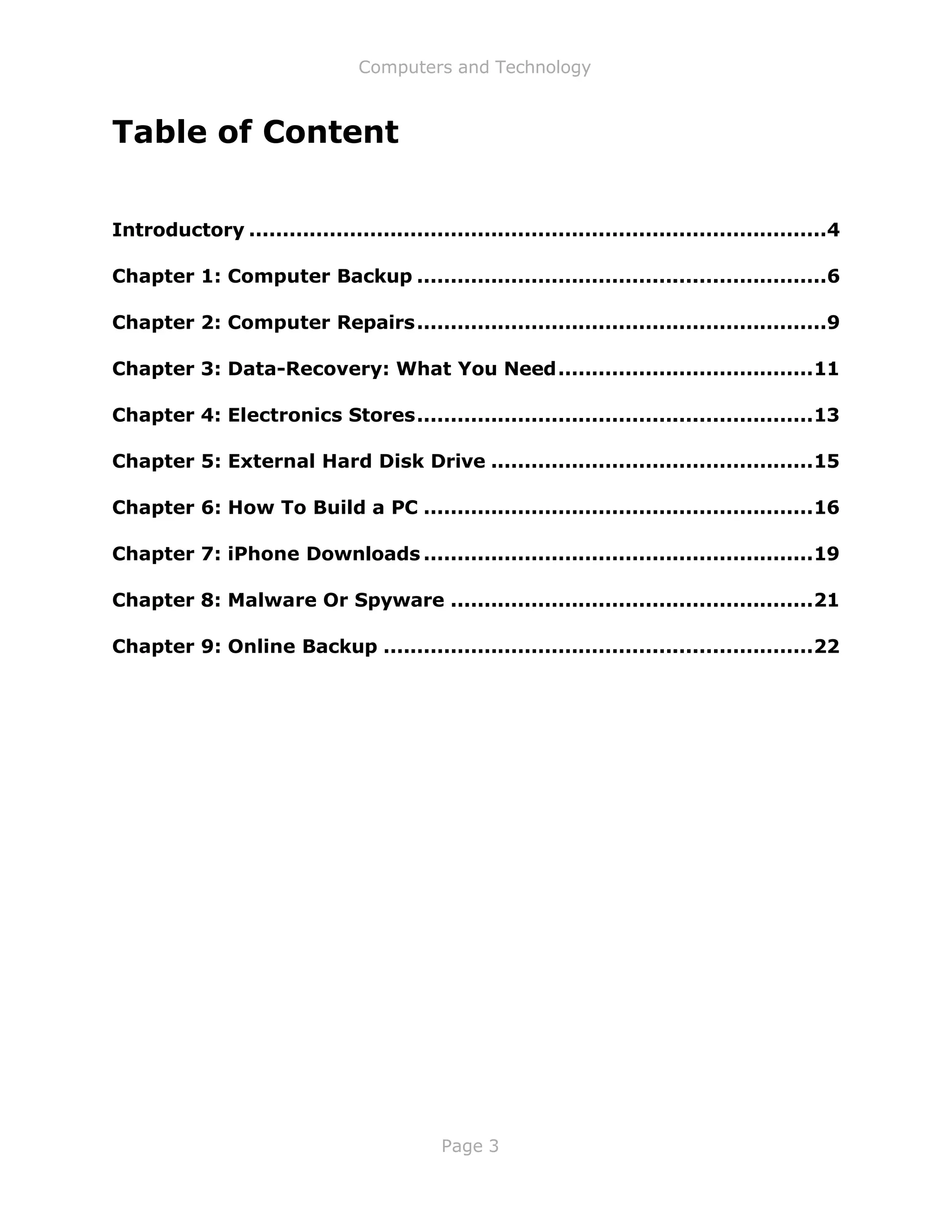 Computers and Technology
Page 3
Table of Content
Introductory ......................................................................................4
Chapter 1: Computer Backup .............................................................6
Chapter 2: Computer Repairs.............................................................9
Chapter 3: Data-Recovery: What You Need......................................11
Chapter 4: Electronics Stores...........................................................13
Chapter 5: External Hard Disk Drive ................................................15
Chapter 6: How To Build a PC ..........................................................16
Chapter 7: iPhone Downloads ..........................................................19
Chapter 8: Malware Or Spyware ......................................................21
Chapter 9: Online Backup ................................................................22
 
