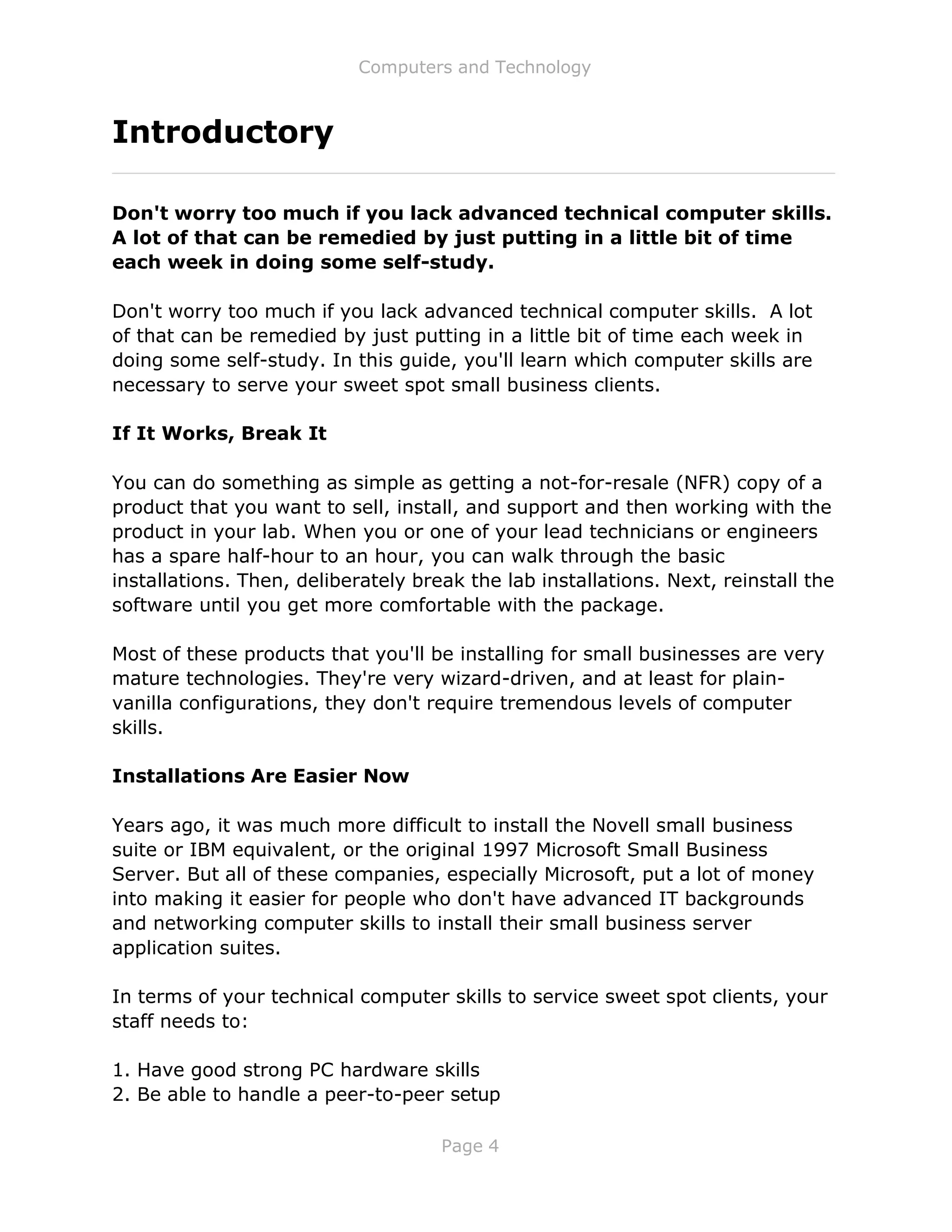 Computers and Technology
Page 4
Introductory
Don't worry too much if you lack advanced technical computer skills.
A lot of that can be remedied by just putting in a little bit of time
each week in doing some self-study.
Don't worry too much if you lack advanced technical computer skills. A lot
of that can be remedied by just putting in a little bit of time each week in
doing some self-study. In this guide, you'll learn which computer skills are
necessary to serve your sweet spot small business clients.
If It Works, Break It
You can do something as simple as getting a not-for-resale (NFR) copy of a
product that you want to sell, install, and support and then working with the
product in your lab. When you or one of your lead technicians or engineers
has a spare half-hour to an hour, you can walk through the basic
installations. Then, deliberately break the lab installations. Next, reinstall the
software until you get more comfortable with the package.
Most of these products that you'll be installing for small businesses are very
mature technologies. They're very wizard-driven, and at least for plain-
vanilla configurations, they don't require tremendous levels of computer
skills.
Installations Are Easier Now
Years ago, it was much more difficult to install the Novell small business
suite or IBM equivalent, or the original 1997 Microsoft Small Business
Server. But all of these companies, especially Microsoft, put a lot of money
into making it easier for people who don't have advanced IT backgrounds
and networking computer skills to install their small business server
application suites.
In terms of your technical computer skills to service sweet spot clients, your
staff needs to:
1. Have good strong PC hardware skills
2. Be able to handle a peer-to-peer setup
 