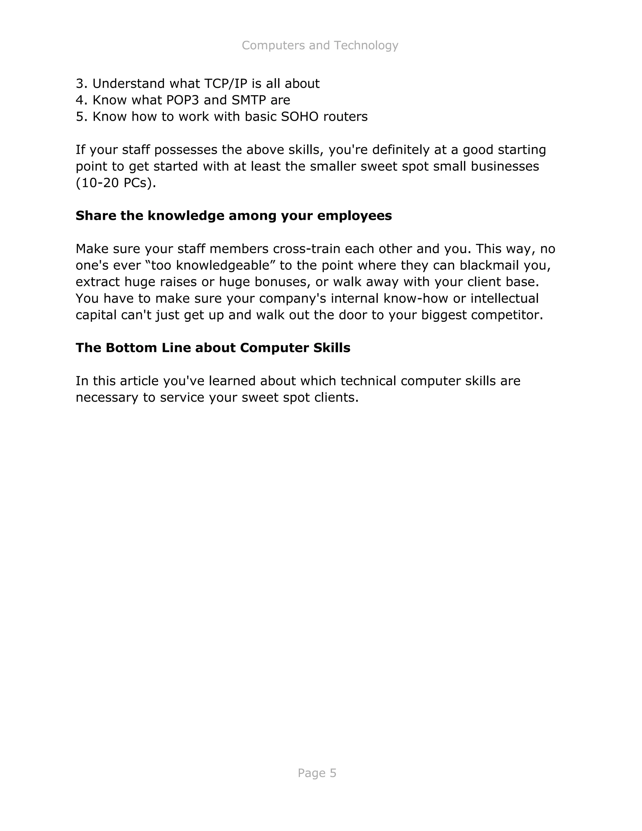 Computers and Technology
Page 5
3. Understand what TCP/IP is all about
4. Know what POP3 and SMTP are
5. Know how to work with basic SOHO routers
If your staff possesses the above skills, you're definitely at a good starting
point to get started with at least the smaller sweet spot small businesses
(10-20 PCs).
Share the knowledge among your employees
Make sure your staff members cross-train each other and you. This way, no
one's ever “too knowledgeable” to the point where they can blackmail you,
extract huge raises or huge bonuses, or walk away with your client base.
You have to make sure your company's internal know-how or intellectual
capital can't just get up and walk out the door to your biggest competitor.
The Bottom Line about Computer Skills
In this article you've learned about which technical computer skills are
necessary to service your sweet spot clients.
 