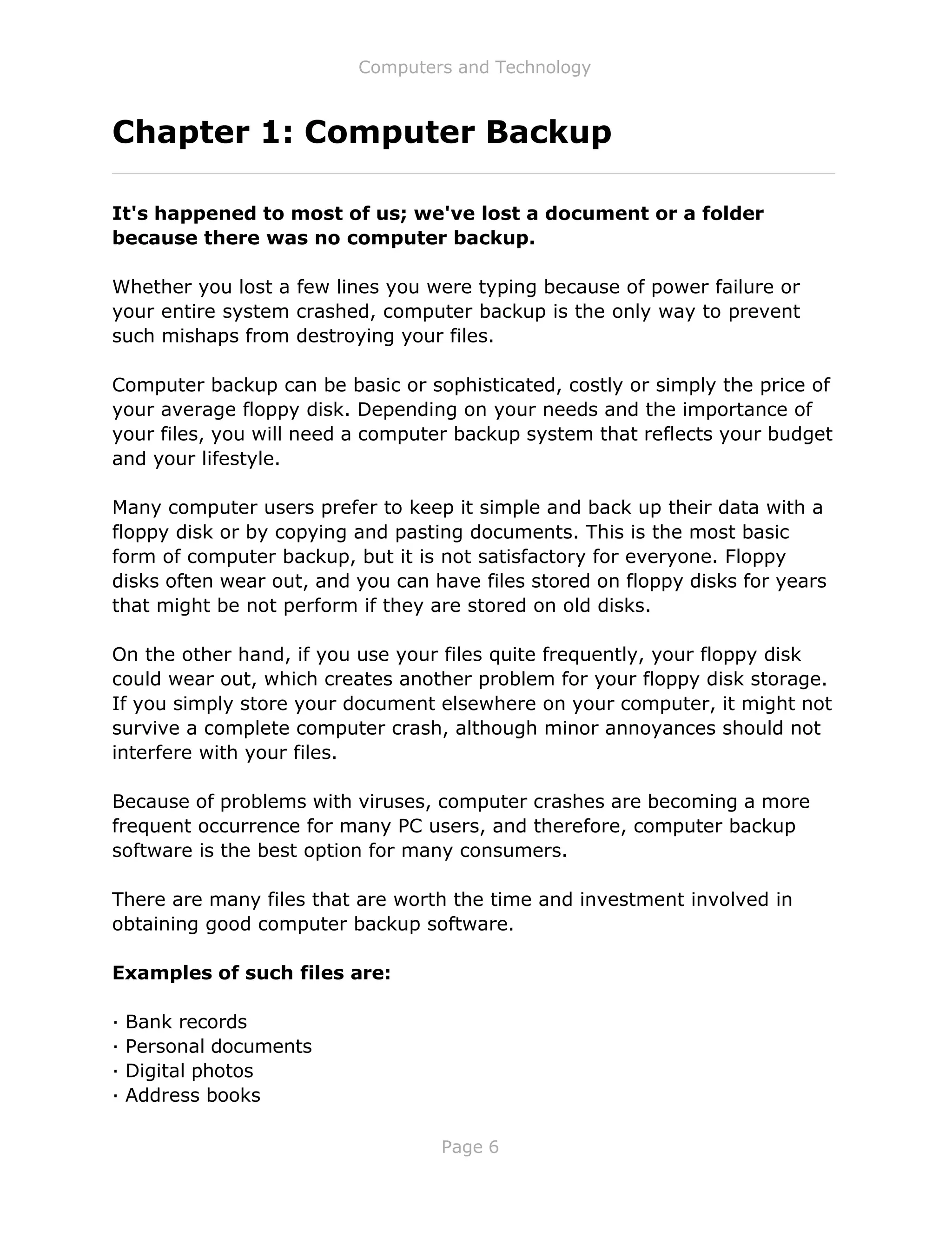 Computers and Technology
Page 6
Chapter 1: Computer Backup
It's happened to most of us; we've lost a document or a folder
because there was no computer backup.
Whether you lost a few lines you were typing because of power failure or
your entire system crashed, computer backup is the only way to prevent
such mishaps from destroying your files.
Computer backup can be basic or sophisticated, costly or simply the price of
your average floppy disk. Depending on your needs and the importance of
your files, you will need a computer backup system that reflects your budget
and your lifestyle.
Many computer users prefer to keep it simple and back up their data with a
floppy disk or by copying and pasting documents. This is the most basic
form of computer backup, but it is not satisfactory for everyone. Floppy
disks often wear out, and you can have files stored on floppy disks for years
that might be not perform if they are stored on old disks.
On the other hand, if you use your files quite frequently, your floppy disk
could wear out, which creates another problem for your floppy disk storage.
If you simply store your document elsewhere on your computer, it might not
survive a complete computer crash, although minor annoyances should not
interfere with your files.
Because of problems with viruses, computer crashes are becoming a more
frequent occurrence for many PC users, and therefore, computer backup
software is the best option for many consumers.
There are many files that are worth the time and investment involved in
obtaining good computer backup software.
Examples of such files are:
· Bank records
· Personal documents
· Digital photos
· Address books
 