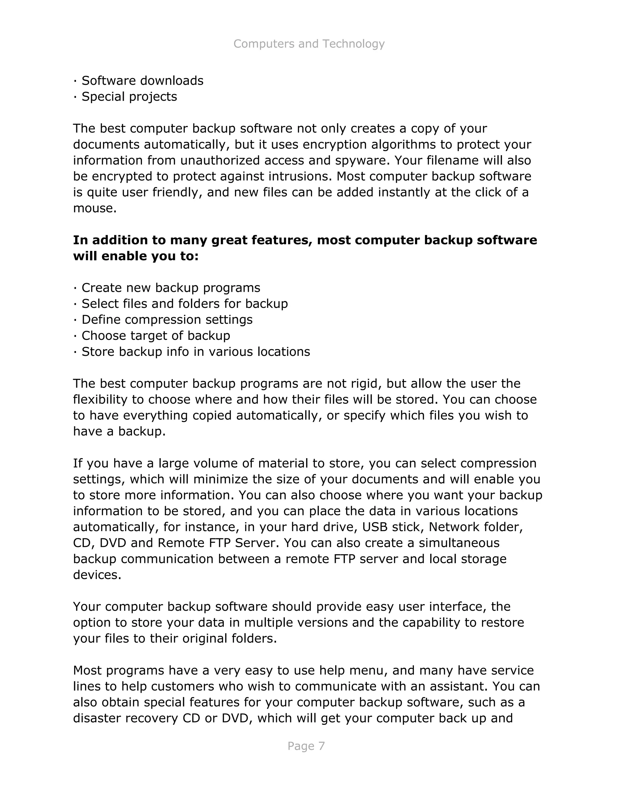 Computers and Technology
Page 7
· Software downloads
· Special projects
The best computer backup software not only creates a copy of your
documents automatically, but it uses encryption algorithms to protect your
information from unauthorized access and spyware. Your filename will also
be encrypted to protect against intrusions. Most computer backup software
is quite user friendly, and new files can be added instantly at the click of a
mouse.
In addition to many great features, most computer backup software
will enable you to:
· Create new backup programs
· Select files and folders for backup
· Define compression settings
· Choose target of backup
· Store backup info in various locations
The best computer backup programs are not rigid, but allow the user the
flexibility to choose where and how their files will be stored. You can choose
to have everything copied automatically, or specify which files you wish to
have a backup.
If you have a large volume of material to store, you can select compression
settings, which will minimize the size of your documents and will enable you
to store more information. You can also choose where you want your backup
information to be stored, and you can place the data in various locations
automatically, for instance, in your hard drive, USB stick, Network folder,
CD, DVD and Remote FTP Server. You can also create a simultaneous
backup communication between a remote FTP server and local storage
devices.
Your computer backup software should provide easy user interface, the
option to store your data in multiple versions and the capability to restore
your files to their original folders.
Most programs have a very easy to use help menu, and many have service
lines to help customers who wish to communicate with an assistant. You can
also obtain special features for your computer backup software, such as a
disaster recovery CD or DVD, which will get your computer back up and
 