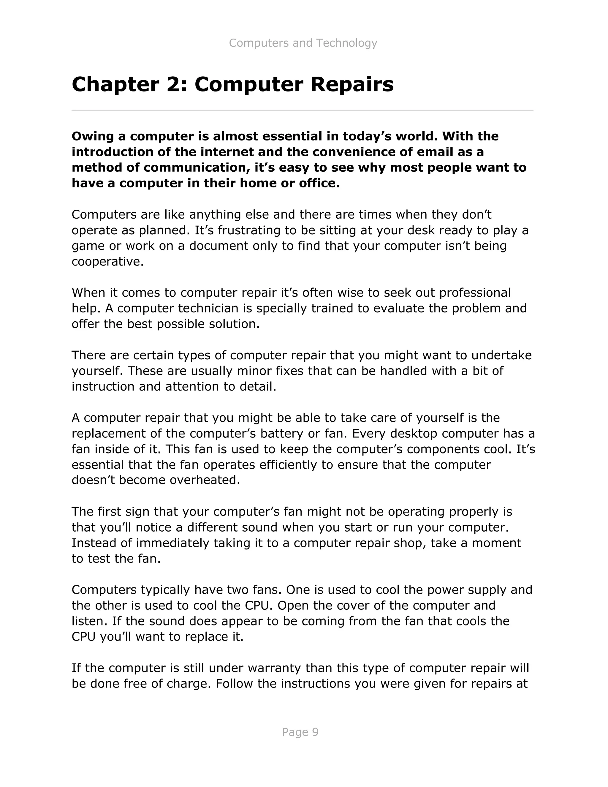 Computers and Technology
Page 9
Chapter 2: Computer Repairs
Owing a computer is almost essential in today’s world. With the
introduction of the internet and the convenience of email as a
method of communication, it’s easy to see why most people want to
have a computer in their home or office.
Computers are like anything else and there are times when they don’t
operate as planned. It’s frustrating to be sitting at your desk ready to play a
game or work on a document only to find that your computer isn’t being
cooperative.
When it comes to computer repair it’s often wise to seek out professional
help. A computer technician is specially trained to evaluate the problem and
offer the best possible solution.
There are certain types of computer repair that you might want to undertake
yourself. These are usually minor fixes that can be handled with a bit of
instruction and attention to detail.
A computer repair that you might be able to take care of yourself is the
replacement of the computer’s battery or fan. Every desktop computer has a
fan inside of it. This fan is used to keep the computer’s components cool. It’s
essential that the fan operates efficiently to ensure that the computer
doesn’t become overheated.
The first sign that your computer’s fan might not be operating properly is
that you’ll notice a different sound when you start or run your computer.
Instead of immediately taking it to a computer repair shop, take a moment
to test the fan.
Computers typically have two fans. One is used to cool the power supply and
the other is used to cool the CPU. Open the cover of the computer and
listen. If the sound does appear to be coming from the fan that cools the
CPU you’ll want to replace it.
If the computer is still under warranty than this type of computer repair will
be done free of charge. Follow the instructions you were given for repairs at
 