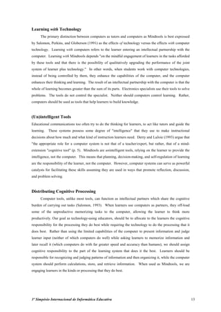 Learning with Technology
      The primary distinction between computers as tutors and computers as Mindtools is best expressed
by Salomon, Perkins, and Globerson (1991) as the effects of technology versus the effects with computer
technology. Learning with computers refers to the learner entering an intellectual partnership with the
computer. Learning with Mindtools depends "on the mindful engagement of learners in the tasks afforded
by these tools and that there is the possibility of qualitatively upgrading the performance of the joint
system of learner plus technology." In other words, when students work with computer technologies,
instead of being controlled by them, they enhance the capabilities of the computer, and the computer
enhances their thinking and learning. The result of an intellectual partnership with the computer is that the
whole of learning becomes greater than the sum of its parts. Electronics specialists use their tools to solve
problems. The tools do not control the specialist. Neither should computers control learning. Rather,
computers should be used as tools that help learners to build knowledge.



(Un)intelligent Tools
Educational communications too often try to do the thinking for learners, to act like tutors and guide the
learning.   These systems possess some degree of "intelligence" that they use to make instructional
decisions about how much and what kind of instruction learners need. Derry and LaJoie (1993) argue that
"the appropriate role for a computer system is not that of a teacher/expert, but rather, that of a mind-
extension "cognitive tool" (p. 5). Mindtools are unintelligent tools, relying on the learner to provide the
intelligence, not the computer. This means that planning, decision-making, and self-regulation of learning
are the responsibility of the learner, not the computer. However, computer systems can serve as powerful
catalysts for facilitating these skills assuming they are used in ways that promote reflection, discussion,
and problem solving.



Distributing Cognitive Processing
      Computer tools, unlike most tools, can function as intellectual partners which share the cognitive
burden of carrying out tasks (Salomon, 1993). When learners use computers as partners, they off-load
some of the unproductive memorizing tasks to the computer, allowing the learner to think more
productively. Our goal as technology-using educators, should be to allocate to the learners the cognitive
responsibility for the processing they do best while requiring the technology to do the processing that it
does best. Rather than using the limited capabilities of the computer to present information and judge
learner input (neither of which computers do well) while asking learners to memorize information and
later recall it (which computers do with far greater speed and accuracy than humans), we should assign
cognitive responsibility to the part of the learning system that does it the best. Learners should be
responsible for recognizing and judging patterns of information and then organizing it, while the computer
system should perform calculations, store, and retrieve information. When used as Mindtools, we are
engaging learners in the kinds or processing that they do best.




3º Simpósio Internacional de Informática Educativa                                                              13
 