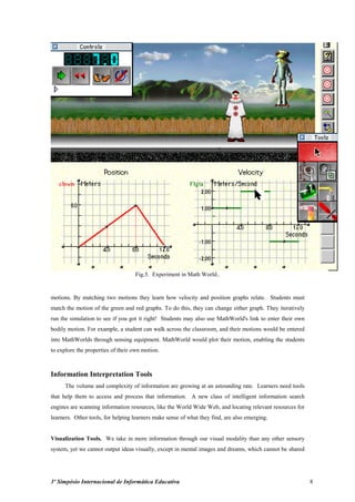 Fig.5. Experiment in Math World..


motions. By matching two motions they learn how velocity and position graphs relate. Students must
match the motion of the green and red graphs. To do this, they can change either graph. They iteratively
run the simulation to see if you got it right! Students may also use MathWorld's link to enter their own
bodily motion. For example, a student can walk across the classroom, and their motions would be entered
into MathWorlds through sensing equipment. MathWorld would plot their motion, enabling the students
to explore the properties of their own motion.



Information Interpretation Tools
      The volume and complexity of information are growing at an astounding rate. Learners need tools
that help them to access and process that information. A new class of intelligent information search
engines are scanning information resources, like the World Wide Web, and locating relevant resources for
learners. Other tools, for helping learners make sense of what they find, are also emerging.


Visualization Tools. We take in more information through our visual modality than any other sensory
system, yet we cannot output ideas visually, except in mental images and dreams, which cannot be shared




3º Simpósio Internacional de Informática Educativa                                                         8
 