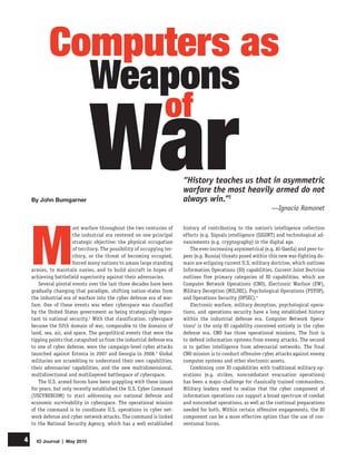 IO Journal | May 20104
M
ost warfare throughout the two centuries of
the industrial era centered on one principal
strategic objective: the physical occupation
of territory. The possibility of occupying ter-
ritory, or the threat of becoming occupied,
forced many nations to amass large standing
armies, to maintain navies, and to build aircraft in hopes of
achieving battlefield superiority against their adversaries.
Several pivotal events over the last three decades have been
gradually changing that paradigm, shifting nation-states from
the industrial era of warfare into the cyber defense era of war-
fare. One of these events was when cyberspace was classified
by the United States government as being strategically impor-
tant to national security.2
With that classification, cyberspace
became the fifth domain of war, comparable to the domains of
land, sea, air, and space. The geopolitical events that were the
tipping points that catapulted us from the industrial defense era
to one of cyber defense, were the campaign-level cyber attacks
launched against Estonia in 2007 and Georgia in 2008.3
Global
militaries are scrambling to understand their own capabilities,
their adversaries’ capabilities, and the new multidimensional,
multidirectional and multilayered battlespace of cyberspace.
The U.S. armed forces have been grappling with these issues
for years, but only recently established the U.S. Cyber Command
(USCYBERCOM) to start addressing our national defense and
economic survivability in cyberspace. The operational mission
of the command is to coordinate U.S. operations in cyber net-
work defense and cyber network attacks. The command is linked
to the National Security Agency, which has a well established
Computers as
By John Bumgarner
“History teaches us that in asymmetric
warfare the most heavily armed do not
always win.”1
—Ignacio Ramonet
history of contributing to the nation’s intelligence collection
efforts (e.g. Signals intelligence (SIGINT) and technological ad-
vancements (e.g. cryptography) in the digital age.
The ever-increasing asymmetrical (e.g. Al-Qaeda) and peer-to-
peer (e.g. Russia) threats posed within this new war-fighting do-
main are eclipsing current U.S. military doctrine, which outlines
Information Operations (IO) capabilities. Current Joint Doctrine
outlines five primary categories of IO capabilities, which are
Computer Network Operations (CNO), Electronic Warfare (EW),
Military Deception (MILDEC), Psychological Operations (PSYOP),
and Operations Security (OPSEC).4
Electronic warfare, military deception, psychological opera-
tions, and operations security have a long established history
within the industrial defense era. Computer Network Opera-
tions5
is the only IO capability conceived entirely in the cyber
defense era. CNO has three operational missions. The first is
to defend information systems from enemy attacks. The second
is to gather intelligence from adversarial networks. The final
CNO mission is to conduct offensive cyber attacks against enemy
computer systems and other electronic assets.
Combining core IO capabilities with traditional military op-
erations (e.g. strikes, noncombatant evacuation operations)
has been a major challenge for classically trained commanders.
Military leaders need to realize that the cyber component of
information operations can support a broad spectrum of combat
and noncombat operations, as well as the continual preparations
needed for both. Within certain offensive engagements, the IO
component can be a more effective option than the use of con-
ventional forces.
Weapons
War
of
 