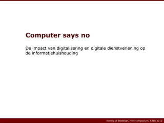 Computer says no De impact van digitalisering en digitale dienstverlening op de informatiehuishouding Koning of Bedelaar, mini symposium, 6 feb 2012 Koning of Bedelaar, mini symposium, 6 feb 2012 