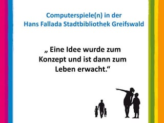 Computerspiele(n) in der
Hans Fallada Stadtbibliothek Greifswald


     „ Eine Idee wurde zum
    Konzept und ist dann zum
         Leben erwacht.“
 
