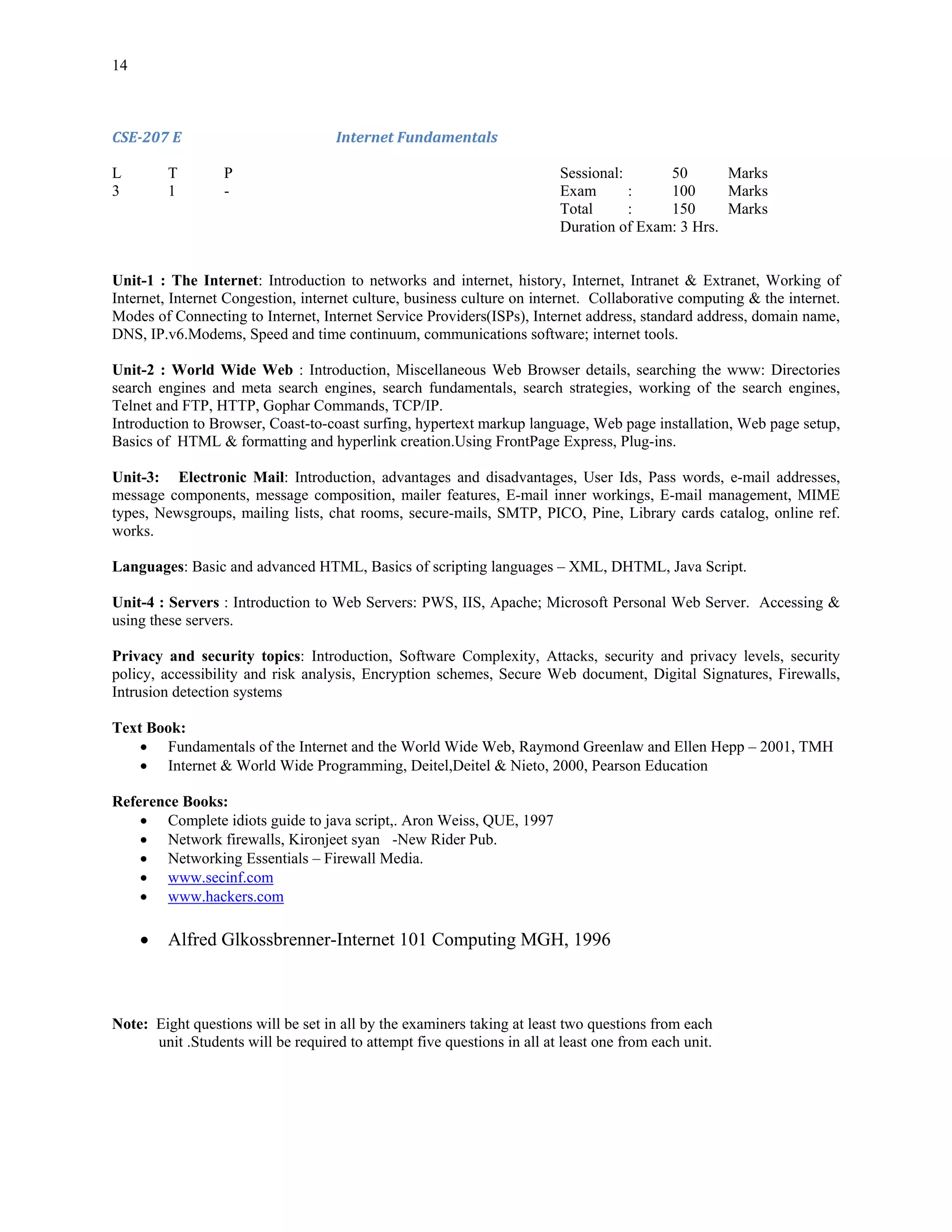 14



CSE­207 E                           Internet Fundamentals 

L        T        P                                                      Sessional:      50       Marks
3        1        -                                                      Exam       :    100      Marks
                                                                         Total      :    150      Marks
                                                                         Duration of Exam: 3 Hrs.


Unit-1 : The Internet: Introduction to networks and internet, history, Internet, Intranet & Extranet, Working of
Internet, Internet Congestion, internet culture, business culture on internet. Collaborative computing & the internet.
Modes of Connecting to Internet, Internet Service Providers(ISPs), Internet address, standard address, domain name,
DNS, IP.v6.Modems, Speed and time continuum, communications software; internet tools.

Unit-2 : World Wide Web : Introduction, Miscellaneous Web Browser details, searching the www: Directories
search engines and meta search engines, search fundamentals, search strategies, working of the search engines,
Telnet and FTP, HTTP, Gophar Commands, TCP/IP.
Introduction to Browser, Coast-to-coast surfing, hypertext markup language, Web page installation, Web page setup,
Basics of HTML & formatting and hyperlink creation.Using FrontPage Express, Plug-ins.

Unit-3: Electronic Mail: Introduction, advantages and disadvantages, User Ids, Pass words, e-mail addresses,
message components, message composition, mailer features, E-mail inner workings, E-mail management, MIME
types, Newsgroups, mailing lists, chat rooms, secure-mails, SMTP, PICO, Pine, Library cards catalog, online ref.
works.

Languages: Basic and advanced HTML, Basics of scripting languages – XML, DHTML, Java Script.

Unit-4 : Servers : Introduction to Web Servers: PWS, IIS, Apache; Microsoft Personal Web Server. Accessing &
using these servers.

Privacy and security topics: Introduction, Software Complexity, Attacks, security and privacy levels, security
policy, accessibility and risk analysis, Encryption schemes, Secure Web document, Digital Signatures, Firewalls,
Intrusion detection systems

Text Book:
    • Fundamentals of the Internet and the World Wide Web, Raymond Greenlaw and Ellen Hepp – 2001, TMH
    • Internet & World Wide Programming, Deitel,Deitel & Nieto, 2000, Pearson Education

Reference Books:
    • Complete idiots guide to java script,. Aron Weiss, QUE, 1997
    • Network firewalls, Kironjeet syan -New Rider Pub.
    • Networking Essentials – Firewall Media.
    • www.secinf.com
    • www.hackers.com

     •   Alfred Glkossbrenner-Internet 101 Computing MGH, 1996



Note: Eight questions will be set in all by the examiners taking at least two questions from each
      unit .Students will be required to attempt five questions in all at least one from each unit.
 