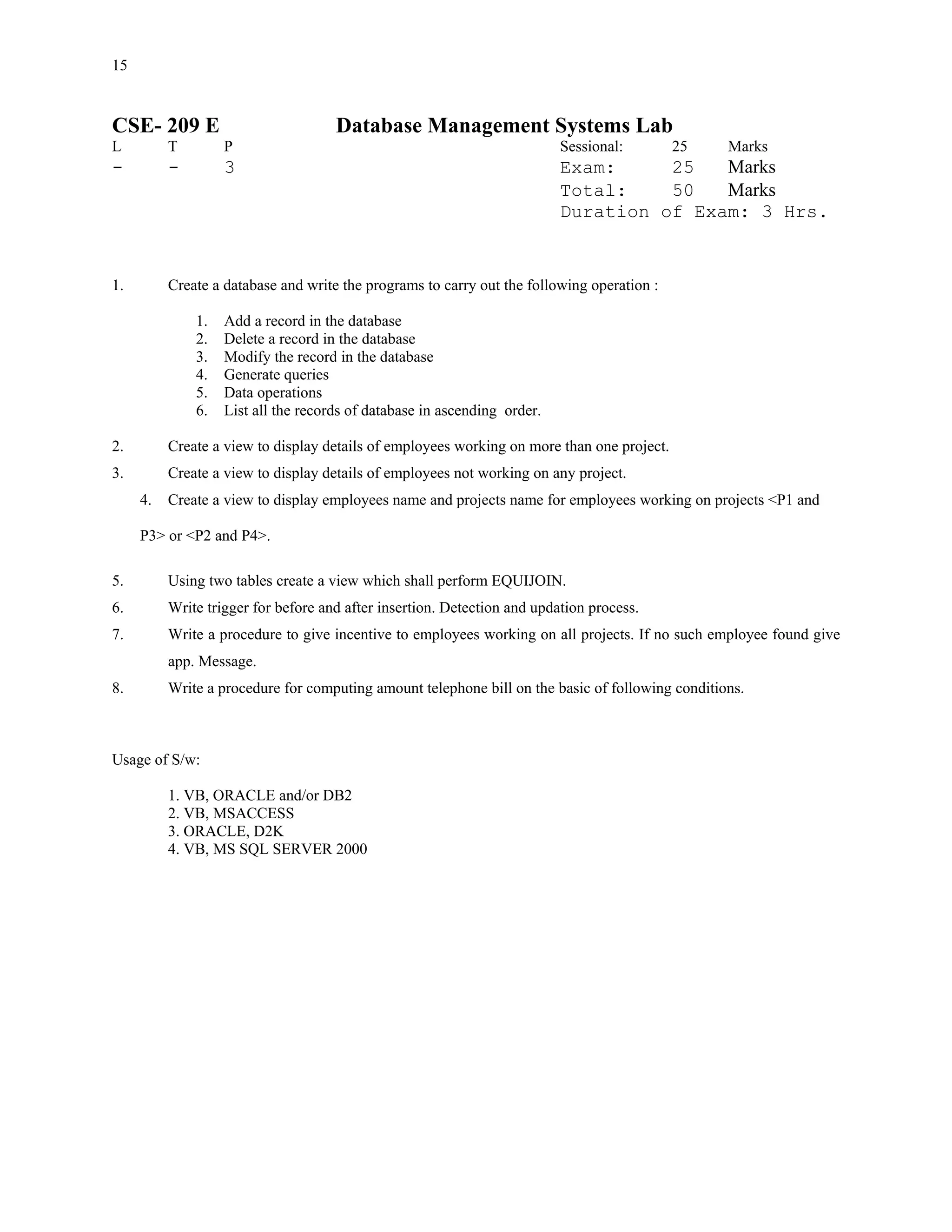 15


CSE- 209 E                           Database Management Systems Lab
L         T        P                                                      Sessional:        25    Marks
-         -        3                                                      Exam:     25   Marks
                                                                          Total:    50   Marks
                                                                          Duration of Exam: 3 Hrs.


1.        Create a database and write the programs to carry out the following operation :

              1.   Add a record in the database
              2.   Delete a record in the database
              3.   Modify the record in the database
              4.   Generate queries
              5.   Data operations
              6.   List all the records of database in ascending order.

2.        Create a view to display details of employees working on more than one project.
3.        Create a view to display details of employees not working on any project.
     4.   Create a view to display employees name and projects name for employees working on projects <P1 and

     P3> or <P2 and P4>.

5.        Using two tables create a view which shall perform EQUIJOIN.
6.        Write trigger for before and after insertion. Detection and updation process.
7.        Write a procedure to give incentive to employees working on all projects. If no such employee found give
          app. Message.
8.        Write a procedure for computing amount telephone bill on the basic of following conditions.



Usage of S/w:

          1. VB, ORACLE and/or DB2
          2. VB, MSACCESS
          3. ORACLE, D2K
          4. VB, MS SQL SERVER 2000
 