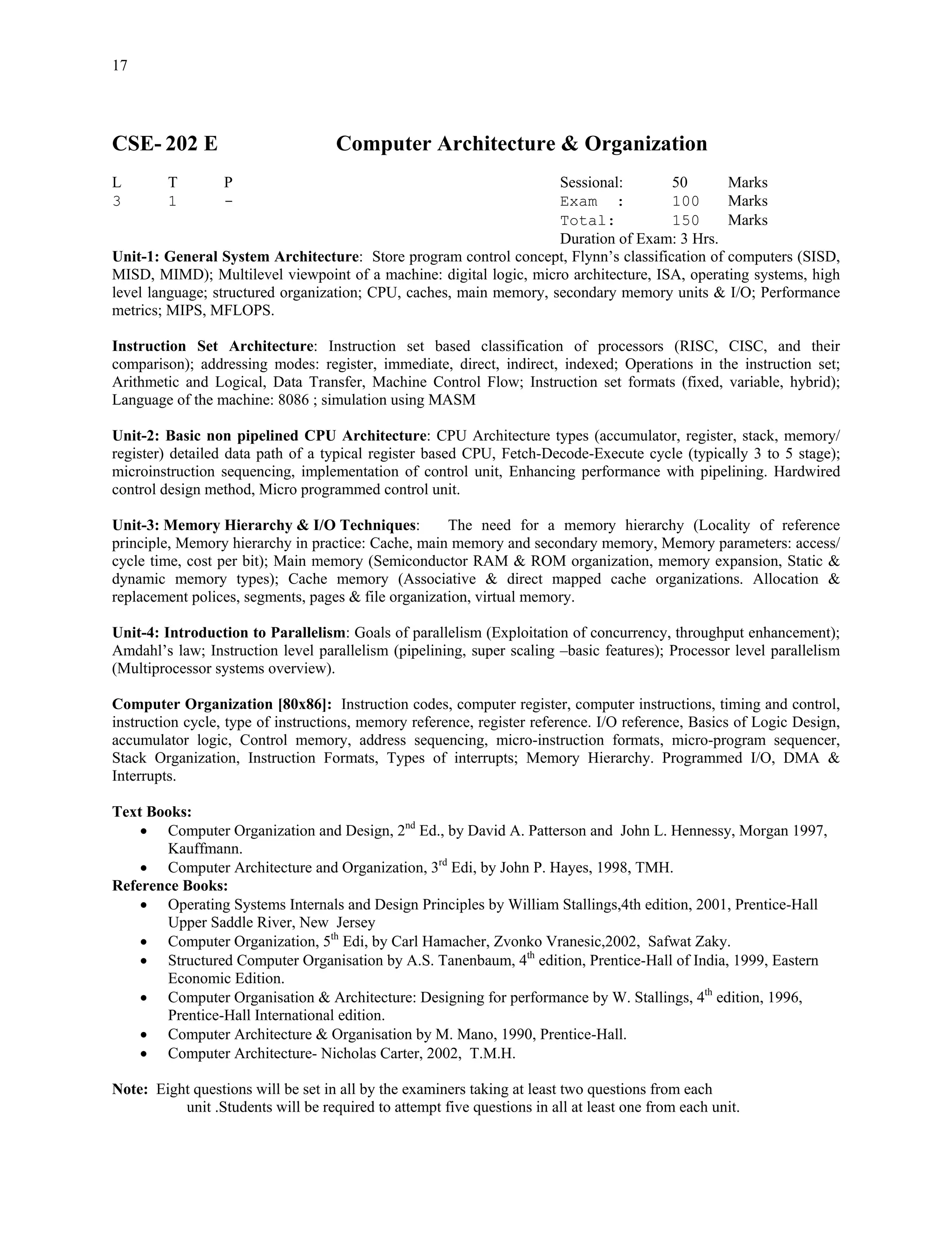 17




CSE- 202 E                          Computer Architecture & Organization
L        T        P                                                 Sessional:       50       Marks
3        1        -                                                 Exam :           100      Marks
                                                                    Total:           150      Marks
                                                                    Duration of Exam: 3 Hrs.
Unit-1: General System Architecture: Store program control concept, Flynn’s classification of computers (SISD,
MISD, MIMD); Multilevel viewpoint of a machine: digital logic, micro architecture, ISA, operating systems, high
level language; structured organization; CPU, caches, main memory, secondary memory units & I/O; Performance
metrics; MIPS, MFLOPS.

Instruction Set Architecture: Instruction set based classification of processors (RISC, CISC, and their
comparison); addressing modes: register, immediate, direct, indirect, indexed; Operations in the instruction set;
Arithmetic and Logical, Data Transfer, Machine Control Flow; Instruction set formats (fixed, variable, hybrid);
Language of the machine: 8086 ; simulation using MASM

Unit-2: Basic non pipelined CPU Architecture: CPU Architecture types (accumulator, register, stack, memory/
register) detailed data path of a typical register based CPU, Fetch-Decode-Execute cycle (typically 3 to 5 stage);
microinstruction sequencing, implementation of control unit, Enhancing performance with pipelining. Hardwired
control design method, Micro programmed control unit.

Unit-3: Memory Hierarchy & I/O Techniques:           The need for a memory hierarchy (Locality of reference
principle, Memory hierarchy in practice: Cache, main memory and secondary memory, Memory parameters: access/
cycle time, cost per bit); Main memory (Semiconductor RAM & ROM organization, memory expansion, Static &
dynamic memory types); Cache memory (Associative & direct mapped cache organizations. Allocation &
replacement polices, segments, pages & file organization, virtual memory.

Unit-4: Introduction to Parallelism: Goals of parallelism (Exploitation of concurrency, throughput enhancement);
Amdahl’s law; Instruction level parallelism (pipelining, super scaling –basic features); Processor level parallelism
(Multiprocessor systems overview).

Computer Organization [80x86]: Instruction codes, computer register, computer instructions, timing and control,
instruction cycle, type of instructions, memory reference, register reference. I/O reference, Basics of Logic Design,
accumulator logic, Control memory, address sequencing, micro-instruction formats, micro-program sequencer,
Stack Organization, Instruction Formats, Types of interrupts; Memory Hierarchy. Programmed I/O, DMA &
Interrupts.

Text Books:
    • Computer Organization and Design, 2nd Ed., by David A. Patterson and John L. Hennessy, Morgan 1997,
       Kauffmann.
    • Computer Architecture and Organization, 3rd Edi, by John P. Hayes, 1998, TMH.
Reference Books:
    • Operating Systems Internals and Design Principles by William Stallings,4th edition, 2001, Prentice-Hall
       Upper Saddle River, New Jersey
    • Computer Organization, 5th Edi, by Carl Hamacher, Zvonko Vranesic,2002, Safwat Zaky.
    • Structured Computer Organisation by A.S. Tanenbaum, 4th edition, Prentice-Hall of India, 1999, Eastern
       Economic Edition.
    • Computer Organisation & Architecture: Designing for performance by W. Stallings, 4th edition, 1996,
       Prentice-Hall International edition.
    • Computer Architecture & Organisation by M. Mano, 1990, Prentice-Hall.
    • Computer Architecture- Nicholas Carter, 2002, T.M.H.

Note: Eight questions will be set in all by the examiners taking at least two questions from each
          unit .Students will be required to attempt five questions in all at least one from each unit.
 