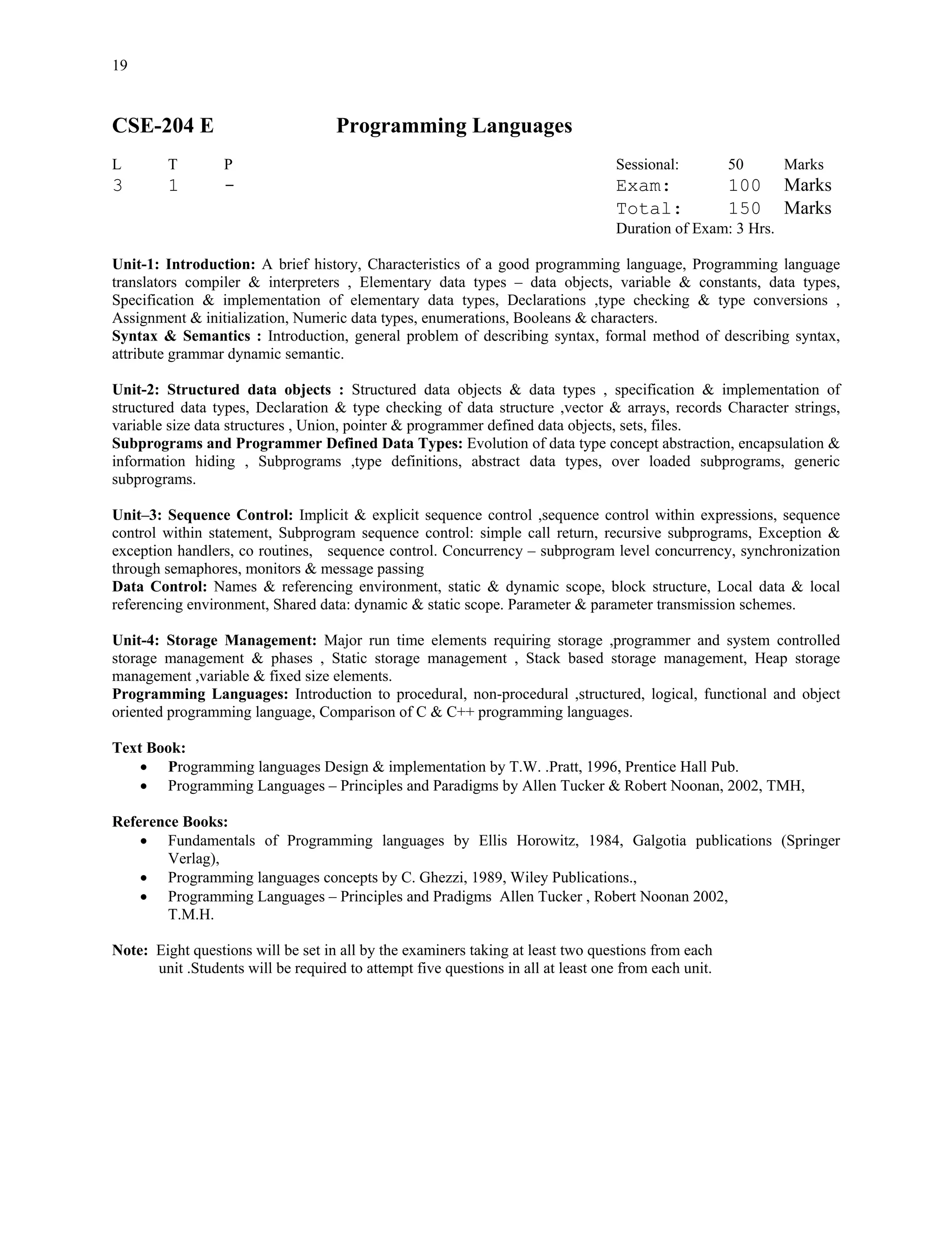 19


CSE-204 E                           Programming Languages
L        T        P                                                                Sessional:         50      Marks
3        1        -                                                                Exam:              100     Marks
                                                                                   Total:             150     Marks
                                                                                   Duration of Exam: 3 Hrs.

Unit-1: Introduction: A brief history, Characteristics of a good programming language, Programming language
translators compiler & interpreters , Elementary data types – data objects, variable & constants, data types,
Specification & implementation of elementary data types, Declarations ,type checking & type conversions ,
Assignment & initialization, Numeric data types, enumerations, Booleans & characters.
Syntax & Semantics : Introduction, general problem of describing syntax, formal method of describing syntax,
attribute grammar dynamic semantic.

Unit-2: Structured data objects : Structured data objects & data types , specification & implementation of
structured data types, Declaration & type checking of data structure ,vector & arrays, records Character strings,
variable size data structures , Union, pointer & programmer defined data objects, sets, files.
Subprograms and Programmer Defined Data Types: Evolution of data type concept abstraction, encapsulation &
information hiding , Subprograms ,type definitions, abstract data types, over loaded subprograms, generic
subprograms.

Unit–3: Sequence Control: Implicit & explicit sequence control ,sequence control within expressions, sequence
control within statement, Subprogram sequence control: simple call return, recursive subprograms, Exception &
exception handlers, co routines, sequence control. Concurrency – subprogram level concurrency, synchronization
through semaphores, monitors & message passing
Data Control: Names & referencing environment, static & dynamic scope, block structure, Local data & local
referencing environment, Shared data: dynamic & static scope. Parameter & parameter transmission schemes.

Unit-4: Storage Management: Major run time elements requiring storage ,programmer and system controlled
storage management & phases , Static storage management , Stack based storage management, Heap storage
management ,variable & fixed size elements.
Programming Languages: Introduction to procedural, non-procedural ,structured, logical, functional and object
oriented programming language, Comparison of C & C++ programming languages.

Text Book:
    • Programming languages Design & implementation by T.W. .Pratt, 1996, Prentice Hall Pub.
    • Programming Languages – Principles and Paradigms by Allen Tucker & Robert Noonan, 2002, TMH,

Reference Books:
    • Fundamentals of Programming languages by Ellis Horowitz, 1984, Galgotia publications (Springer
       Verlag),
    • Programming languages concepts by C. Ghezzi, 1989, Wiley Publications.,
    • Programming Languages – Principles and Pradigms Allen Tucker , Robert Noonan 2002,
       T.M.H.

Note: Eight questions will be set in all by the examiners taking at least two questions from each
      unit .Students will be required to attempt five questions in all at least one from each unit.
 