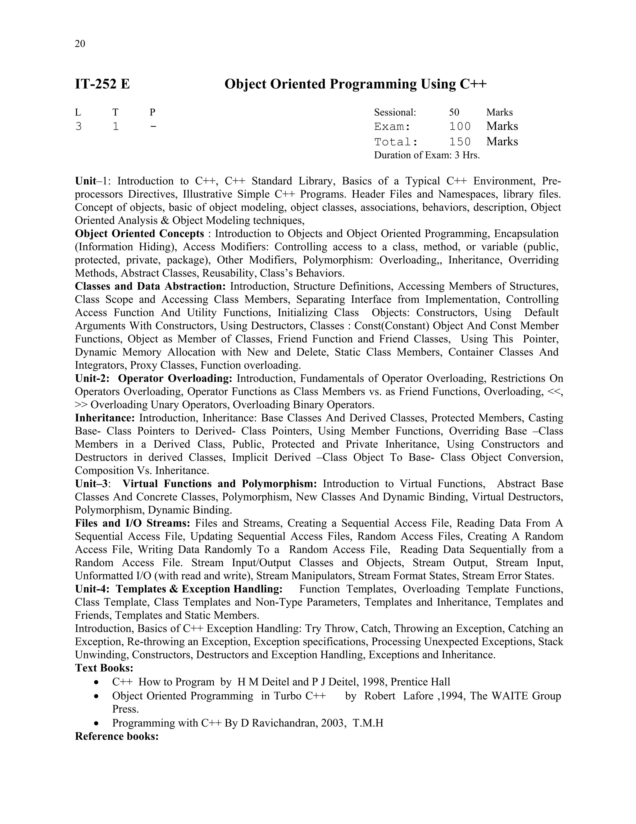 20


IT-252 E                        Object Oriented Programming Using C++
L       T       P                                               Sessional:       50        Marks
3       1       -                                               Exam:            100       Marks
                                                                Total:           150       Marks
                                                                Duration of Exam: 3 Hrs.

Unit–1: Introduction to C++, C++ Standard Library, Basics of a Typical C++ Environment, Pre-
processors Directives, Illustrative Simple C++ Programs. Header Files and Namespaces, library files.
Concept of objects, basic of object modeling, object classes, associations, behaviors, description, Object
Oriented Analysis & Object Modeling techniques,
Object Oriented Concepts : Introduction to Objects and Object Oriented Programming, Encapsulation
(Information Hiding), Access Modifiers: Controlling access to a class, method, or variable (public,
protected, private, package), Other Modifiers, Polymorphism: Overloading,, Inheritance, Overriding
Methods, Abstract Classes, Reusability, Class’s Behaviors.
Classes and Data Abstraction: Introduction, Structure Definitions, Accessing Members of Structures,
Class Scope and Accessing Class Members, Separating Interface from Implementation, Controlling
Access Function And Utility Functions, Initializing Class Objects: Constructors, Using Default
Arguments With Constructors, Using Destructors, Classes : Const(Constant) Object And Const Member
Functions, Object as Member of Classes, Friend Function and Friend Classes, Using This Pointer,
Dynamic Memory Allocation with New and Delete, Static Class Members, Container Classes And
Integrators, Proxy Classes, Function overloading.
Unit-2: Operator Overloading: Introduction, Fundamentals of Operator Overloading, Restrictions On
Operators Overloading, Operator Functions as Class Members vs. as Friend Functions, Overloading, <<,
>> Overloading Unary Operators, Overloading Binary Operators.
Inheritance: Introduction, Inheritance: Base Classes And Derived Classes, Protected Members, Casting
Base- Class Pointers to Derived- Class Pointers, Using Member Functions, Overriding Base –Class
Members in a Derived Class, Public, Protected and Private Inheritance, Using Constructors and
Destructors in derived Classes, Implicit Derived –Class Object To Base- Class Object Conversion,
Composition Vs. Inheritance.
Unit–3: Virtual Functions and Polymorphism: Introduction to Virtual Functions, Abstract Base
Classes And Concrete Classes, Polymorphism, New Classes And Dynamic Binding, Virtual Destructors,
Polymorphism, Dynamic Binding.
Files and I/O Streams: Files and Streams, Creating a Sequential Access File, Reading Data From A
Sequential Access File, Updating Sequential Access Files, Random Access Files, Creating A Random
Access File, Writing Data Randomly To a Random Access File, Reading Data Sequentially from a
Random Access File. Stream Input/Output Classes and Objects, Stream Output, Stream Input,
Unformatted I/O (with read and write), Stream Manipulators, Stream Format States, Stream Error States.
Unit-4: Templates & Exception Handling: Function Templates, Overloading Template Functions,
Class Template, Class Templates and Non-Type Parameters, Templates and Inheritance, Templates and
Friends, Templates and Static Members.
Introduction, Basics of C++ Exception Handling: Try Throw, Catch, Throwing an Exception, Catching an
Exception, Re-throwing an Exception, Exception specifications, Processing Unexpected Exceptions, Stack
Unwinding, Constructors, Destructors and Exception Handling, Exceptions and Inheritance.
Text Books:
    • C++ How to Program by H M Deitel and P J Deitel, 1998, Prentice Hall
    • Object Oriented Programming in Turbo C++             by Robert Lafore ,1994, The WAITE Group
        Press.
    • Programming with C++ By D Ravichandran, 2003, T.M.H
Reference books:
 