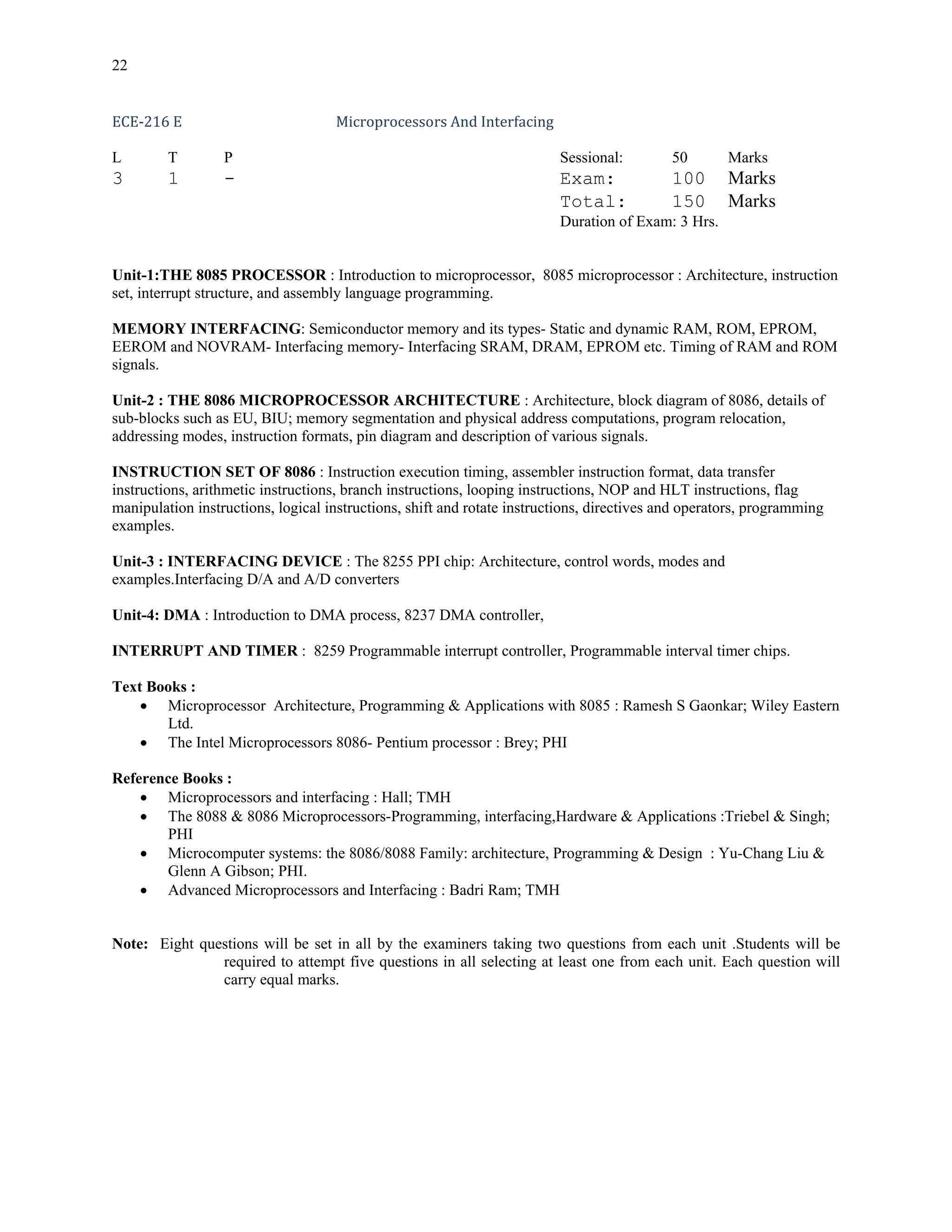 22


ECE‐216 E                           Microprocessors And Interfacing 

L        T        P                                                      Sessional:         50       Marks
3        1        -                                                      Exam:              100      Marks
                                                                         Total:             150      Marks
                                                                         Duration of Exam: 3 Hrs.


Unit-1:THE 8085 PROCESSOR : Introduction to microprocessor, 8085 microprocessor : Architecture, instruction
set, interrupt structure, and assembly language programming.

MEMORY INTERFACING: Semiconductor memory and its types- Static and dynamic RAM, ROM, EPROM,
EEROM and NOVRAM- Interfacing memory- Interfacing SRAM, DRAM, EPROM etc. Timing of RAM and ROM
signals.

Unit-2 : THE 8086 MICROPROCESSOR ARCHITECTURE : Architecture, block diagram of 8086, details of
sub-blocks such as EU, BIU; memory segmentation and physical address computations, program relocation,
addressing modes, instruction formats, pin diagram and description of various signals.

INSTRUCTION SET OF 8086 : Instruction execution timing, assembler instruction format, data transfer
instructions, arithmetic instructions, branch instructions, looping instructions, NOP and HLT instructions, flag
manipulation instructions, logical instructions, shift and rotate instructions, directives and operators, programming
examples.

Unit-3 : INTERFACING DEVICE : The 8255 PPI chip: Architecture, control words, modes and
examples.Interfacing D/A and A/D converters

Unit-4: DMA : Introduction to DMA process, 8237 DMA controller,

INTERRUPT AND TIMER : 8259 Programmable interrupt controller, Programmable interval timer chips.

Text Books :
    • Microprocessor Architecture, Programming & Applications with 8085 : Ramesh S Gaonkar; Wiley Eastern
       Ltd.
    • The Intel Microprocessors 8086- Pentium processor : Brey; PHI

Reference Books :
    • Microprocessors and interfacing : Hall; TMH
    • The 8088 & 8086 Microprocessors-Programming, interfacing,Hardware & Applications :Triebel & Singh;
       PHI
    • Microcomputer systems: the 8086/8088 Family: architecture, Programming & Design : Yu-Chang Liu &
       Glenn A Gibson; PHI.
    • Advanced Microprocessors and Interfacing : Badri Ram; TMH


Note: Eight questions will be set in all by the examiners taking two questions from each unit .Students will be
               required to attempt five questions in all selecting at least one from each unit. Each question will
               carry equal marks.
 