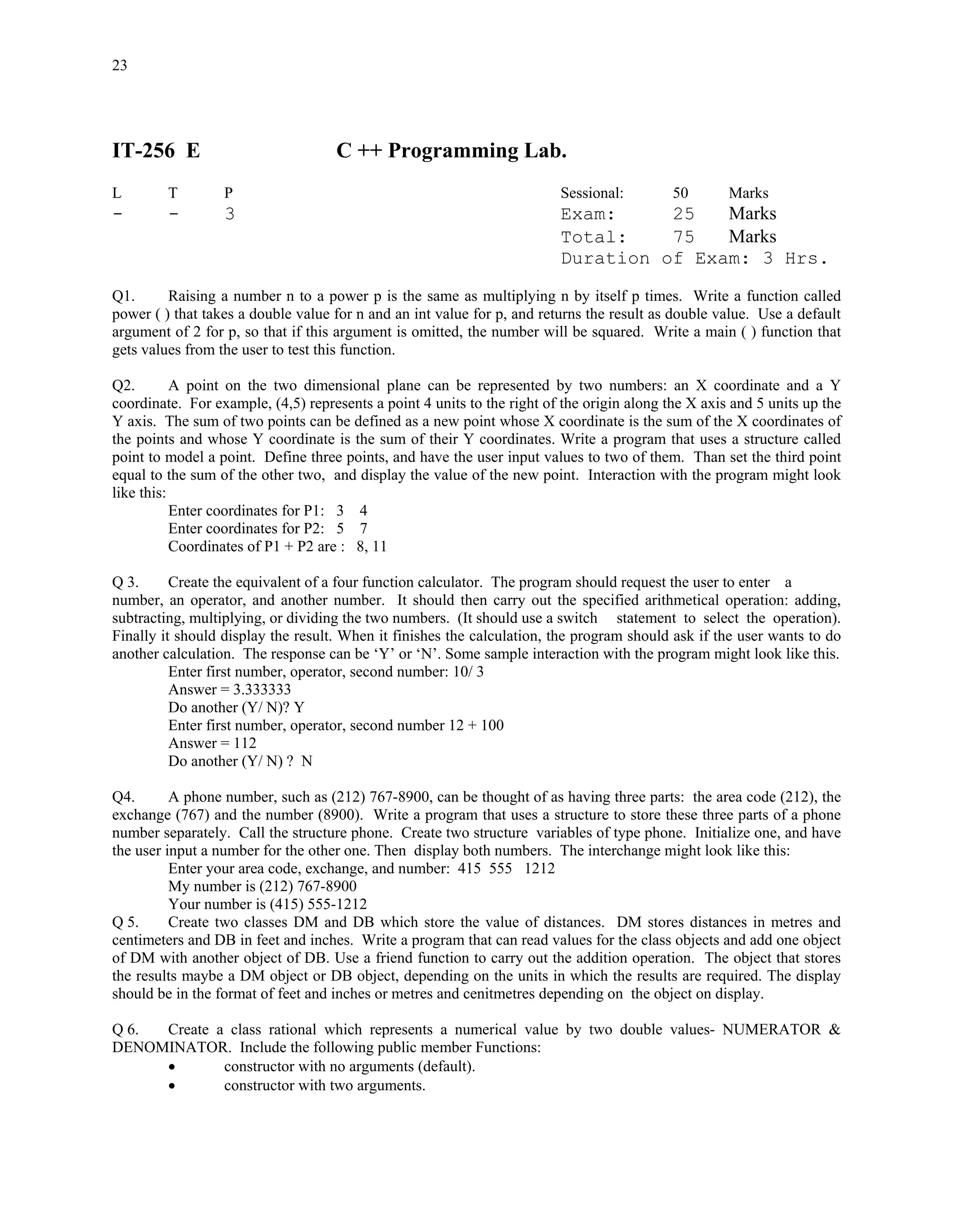 23




IT-256 E                            C ++ Programming Lab.
L        T        P                                                      Sessional:         50       Marks
-        -        3                                                      Exam:     25   Marks
                                                                         Total:    75   Marks
                                                                         Duration of Exam: 3 Hrs.

Q1.      Raising a number n to a power p is the same as multiplying n by itself p times. Write a function called
power ( ) that takes a double value for n and an int value for p, and returns the result as double value. Use a default
argument of 2 for p, so that if this argument is omitted, the number will be squared. Write a main ( ) function that
gets values from the user to test this function.

Q2.        A point on the two dimensional plane can be represented by two numbers: an X coordinate and a Y
coordinate. For example, (4,5) represents a point 4 units to the right of the origin along the X axis and 5 units up the
Y axis. The sum of two points can be defined as a new point whose X coordinate is the sum of the X coordinates of
the points and whose Y coordinate is the sum of their Y coordinates. Write a program that uses a structure called
point to model a point. Define three points, and have the user input values to two of them. Than set the third point
equal to the sum of the other two, and display the value of the new point. Interaction with the program might look
like this:
           Enter coordinates for P1: 3 4
           Enter coordinates for P2: 5 7
           Coordinates of P1 + P2 are : 8, 11

Q 3.      Create the equivalent of a four function calculator. The program should request the user to enter a
number, an operator, and another number. It should then carry out the specified arithmetical operation: adding,
subtracting, multiplying, or dividing the two numbers. (It should use a switch statement to select the operation).
Finally it should display the result. When it finishes the calculation, the program should ask if the user wants to do
another calculation. The response can be ‘Y’ or ‘N’. Some sample interaction with the program might look like this.
          Enter first number, operator, second number: 10/ 3
          Answer = 3.333333
          Do another (Y/ N)? Y
          Enter first number, operator, second number 12 + 100
          Answer = 112
          Do another (Y/ N) ? N

Q4.       A phone number, such as (212) 767-8900, can be thought of as having three parts: the area code (212), the
exchange (767) and the number (8900). Write a program that uses a structure to store these three parts of a phone
number separately. Call the structure phone. Create two structure variables of type phone. Initialize one, and have
the user input a number for the other one. Then display both numbers. The interchange might look like this:
          Enter your area code, exchange, and number: 415 555 1212
          My number is (212) 767-8900
          Your number is (415) 555-1212
Q 5.      Create two classes DM and DB which store the value of distances. DM stores distances in metres and
centimeters and DB in feet and inches. Write a program that can read values for the class objects and add one object
of DM with another object of DB. Use a friend function to carry out the addition operation. The object that stores
the results maybe a DM object or DB object, depending on the units in which the results are required. The display
should be in the format of feet and inches or metres and cenitmetres depending on the object on display.

Q 6. Create a class rational which represents a numerical value by two double values- NUMERATOR &
DENOMINATOR. Include the following public member Functions:
     •       constructor with no arguments (default).
     •       constructor with two arguments.
 