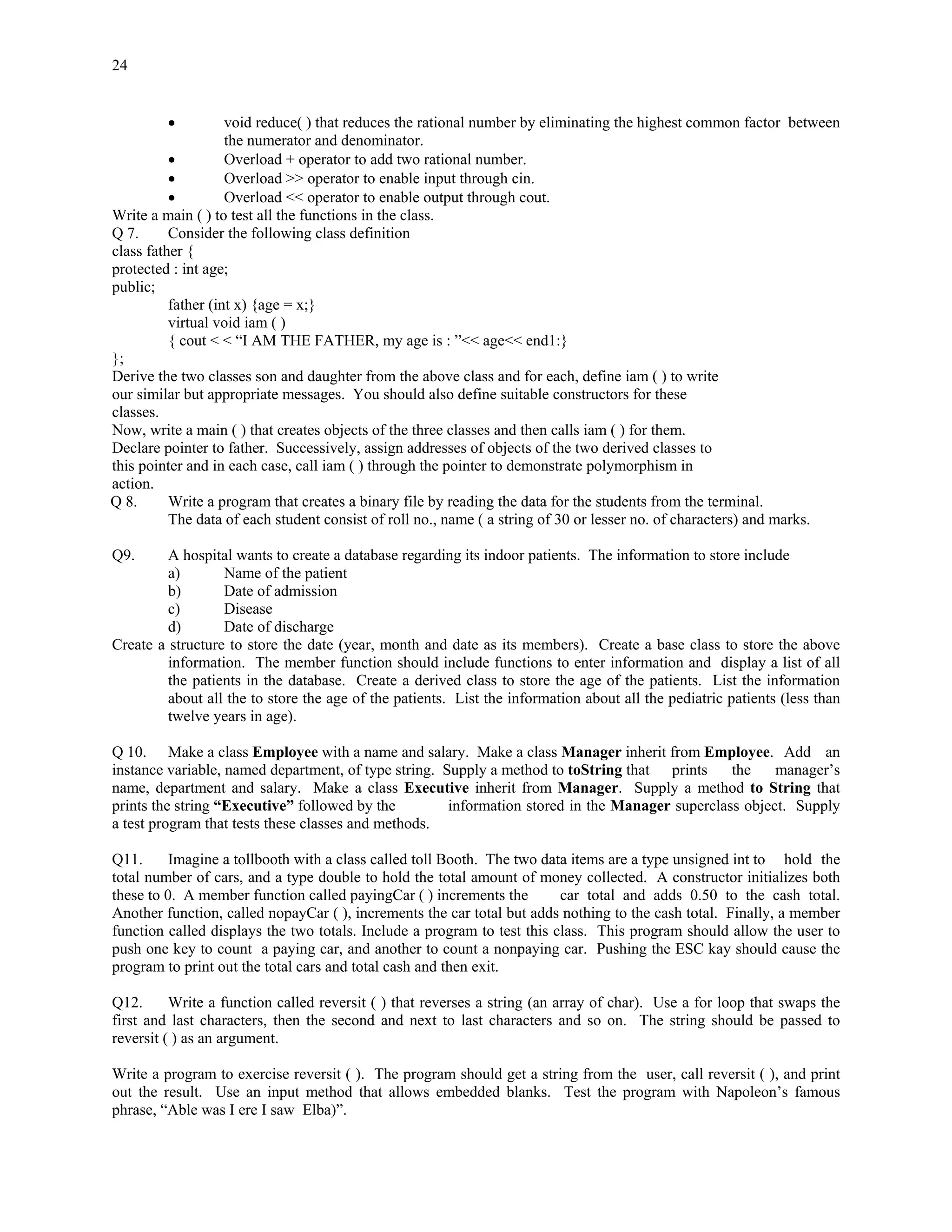 24


         •          void reduce( ) that reduces the rational number by eliminating the highest common factor between
                    the numerator and denominator.
          •         Overload + operator to add two rational number.
          •         Overload >> operator to enable input through cin.
          •         Overload << operator to enable output through cout.
Write a main ( ) to test all the functions in the class.
Q 7.      Consider the following class definition
class father {
protected : int age;
public;
          father (int x) {age = x;}
          virtual void iam ( )
          { cout < < “I AM THE FATHER, my age is : ”<< age<< end1:}
};
Derive the two classes son and daughter from the above class and for each, define iam ( ) to write
our similar but appropriate messages. You should also define suitable constructors for these
classes.
Now, write a main ( ) that creates objects of the three classes and then calls iam ( ) for them.
Declare pointer to father. Successively, assign addresses of objects of the two derived classes to
this pointer and in each case, call iam ( ) through the pointer to demonstrate polymorphism in
action.
Q 8.      Write a program that creates a binary file by reading the data for the students from the terminal.
          The data of each student consist of roll no., name ( a string of 30 or lesser no. of characters) and marks.

Q9.      A hospital wants to create a database regarding its indoor patients. The information to store include
         a)       Name of the patient
         b)       Date of admission
         c)       Disease
         d)       Date of discharge
Create a structure to store the date (year, month and date as its members). Create a base class to store the above
         information. The member function should include functions to enter information and display a list of all
         the patients in the database. Create a derived class to store the age of the patients. List the information
         about all the to store the age of the patients. List the information about all the pediatric patients (less than
         twelve years in age).

Q 10. Make a class Employee with a name and salary. Make a class Manager inherit from Employee. Add an
instance variable, named department, of type string. Supply a method to toString that prints     the    manager’s
name, department and salary. Make a class Executive inherit from Manager. Supply a method to String that
prints the string “Executive” followed by the         information stored in the Manager superclass object. Supply
a test program that tests these classes and methods.

Q11.      Imagine a tollbooth with a class called toll Booth. The two data items are a type unsigned int to hold the
total number of cars, and a type double to hold the total amount of money collected. A constructor initializes both
these to 0. A member function called payingCar ( ) increments the        car total and adds 0.50 to the cash total.
Another function, called nopayCar ( ), increments the car total but adds nothing to the cash total. Finally, a member
function called displays the two totals. Include a program to test this class. This program should allow the user to
push one key to count a paying car, and another to count a nonpaying car. Pushing the ESC kay should cause the
program to print out the total cars and total cash and then exit.

Q12.      Write a function called reversit ( ) that reverses a string (an array of char). Use a for loop that swaps the
first and last characters, then the second and next to last characters and so on. The string should be passed to
reversit ( ) as an argument.

Write a program to exercise reversit ( ). The program should get a string from the user, call reversit ( ), and print
out the result. Use an input method that allows embedded blanks. Test the program with Napoleon’s famous
phrase, “Able was I ere I saw Elba)”.
 