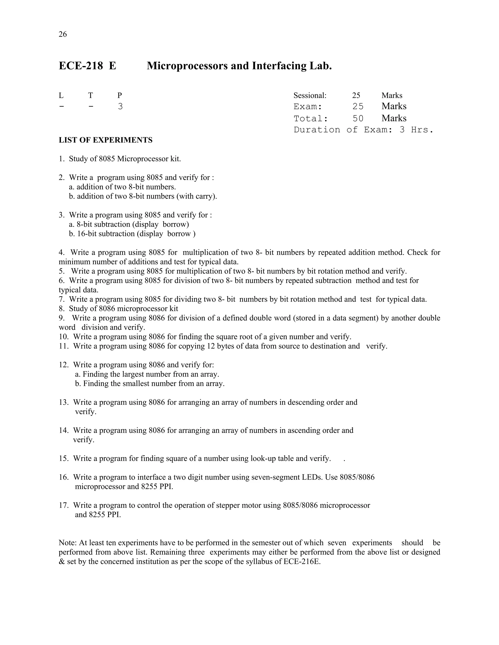 26


ECE-218 E                  Microprocessors and Interfacing Lab.

L        T        P                                                   Sessional:         25    Marks
-        -        3                                                   Exam:     25   Marks
                                                                      Total:    50   Marks
                                                                      Duration of Exam: 3 Hrs.
LIST OF EXPERIMENTS

1. Study of 8085 Microprocessor kit.

2. Write a program using 8085 and verify for :
   a. addition of two 8-bit numbers.
   b. addition of two 8-bit numbers (with carry).

3. Write a program using 8085 and verify for :
   a. 8-bit subtraction (display borrow)
   b. 16-bit subtraction (display borrow )

4. Write a program using 8085 for multiplication of two 8- bit numbers by repeated addition method. Check for
minimum number of additions and test for typical data.
5. Write a program using 8085 for multiplication of two 8- bit numbers by bit rotation method and verify.
6. Write a program using 8085 for division of two 8- bit numbers by repeated subtraction method and test for
typical data.
7. Write a program using 8085 for dividing two 8- bit numbers by bit rotation method and test for typical data.
8. Study of 8086 microprocessor kit
9. Write a program using 8086 for division of a defined double word (stored in a data segment) by another double
word division and verify.
10. Write a program using 8086 for finding the square root of a given number and verify.
11. Write a program using 8086 for copying 12 bytes of data from source to destination and verify.

12. Write a program using 8086 and verify for:
    a. Finding the largest number from an array.
    b. Finding the smallest number from an array.

13. Write a program using 8086 for arranging an array of numbers in descending order and
    verify.

14. Write a program using 8086 for arranging an array of numbers in ascending order and
    verify.

15. Write a program for finding square of a number using look-up table and verify.   .

16. Write a program to interface a two digit number using seven-segment LEDs. Use 8085/8086
    microprocessor and 8255 PPI.

17. Write a program to control the operation of stepper motor using 8085/8086 microprocessor
    and 8255 PPI.


Note: At least ten experiments have to be performed in the semester out of which seven experiments should be
performed from above list. Remaining three experiments may either be performed from the above list or designed
& set by the concerned institution as per the scope of the syllabus of ECE-216E.
 