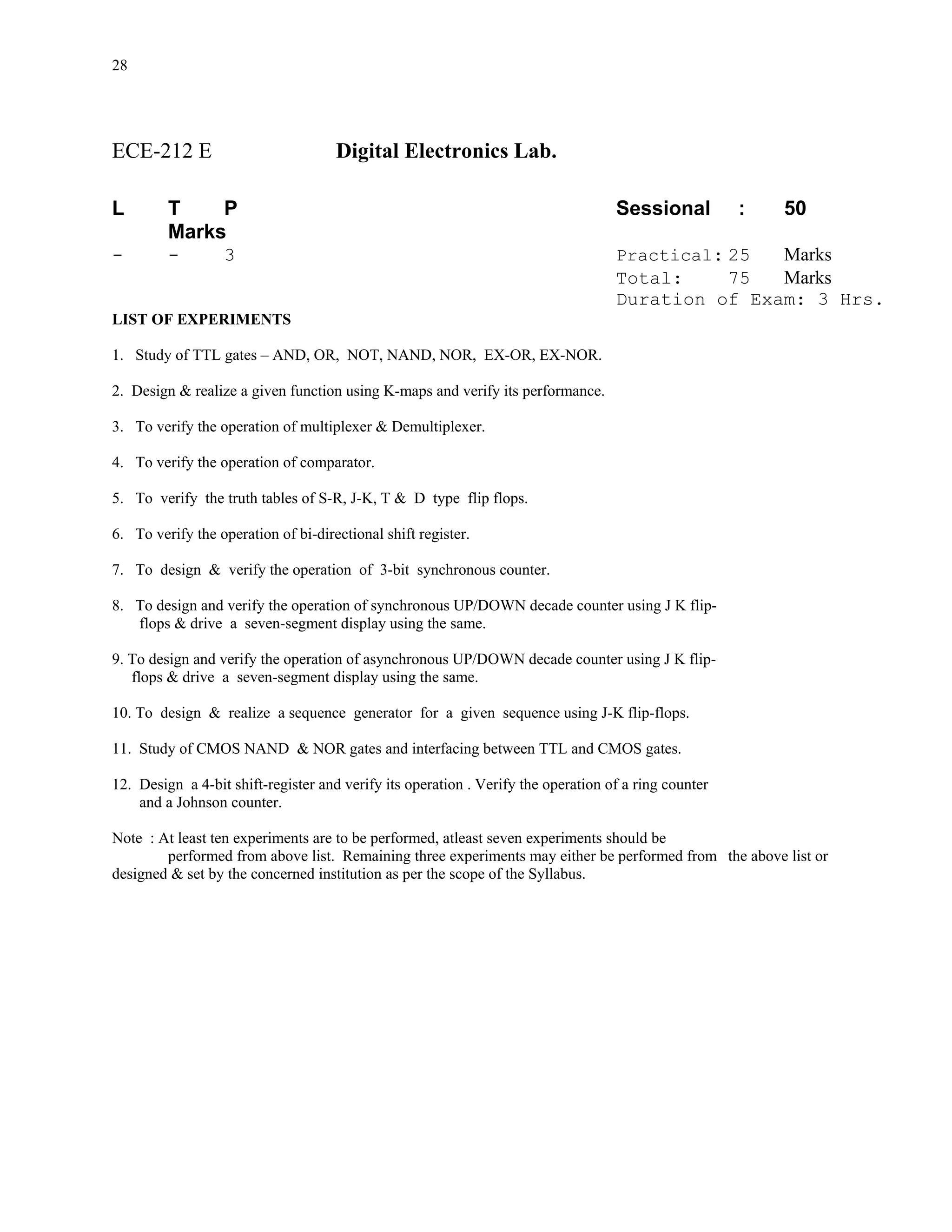 28




ECE-212 E                            Digital Electronics Lab.

L        T    P                                                                    Sessional          :   50
         Marks
-        -        3                                                                Practical: 25  Marks
                                                                                   Total:     75  Marks
                                                                                   Duration of Exam: 3 Hrs.
LIST OF EXPERIMENTS

1. Study of TTL gates – AND, OR, NOT, NAND, NOR, EX-OR, EX-NOR.

2. Design & realize a given function using K-maps and verify its performance.

3. To verify the operation of multiplexer & Demultiplexer.

4. To verify the operation of comparator.

5. To verify the truth tables of S-R, J-K, T & D type flip flops.

6. To verify the operation of bi-directional shift register.

7. To design & verify the operation of 3-bit synchronous counter.

8. To design and verify the operation of synchronous UP/DOWN decade counter using J K flip-
   flops & drive a seven-segment display using the same.

9. To design and verify the operation of asynchronous UP/DOWN decade counter using J K flip-
   flops & drive a seven-segment display using the same.

10. To design & realize a sequence generator for a given sequence using J-K flip-flops.

11. Study of CMOS NAND & NOR gates and interfacing between TTL and CMOS gates.

12. Design a 4-bit shift-register and verify its operation . Verify the operation of a ring counter
    and a Johnson counter.

Note : At least ten experiments are to be performed, atleast seven experiments should be
        performed from above list. Remaining three experiments may either be performed from the above list or
designed & set by the concerned institution as per the scope of the Syllabus.
 