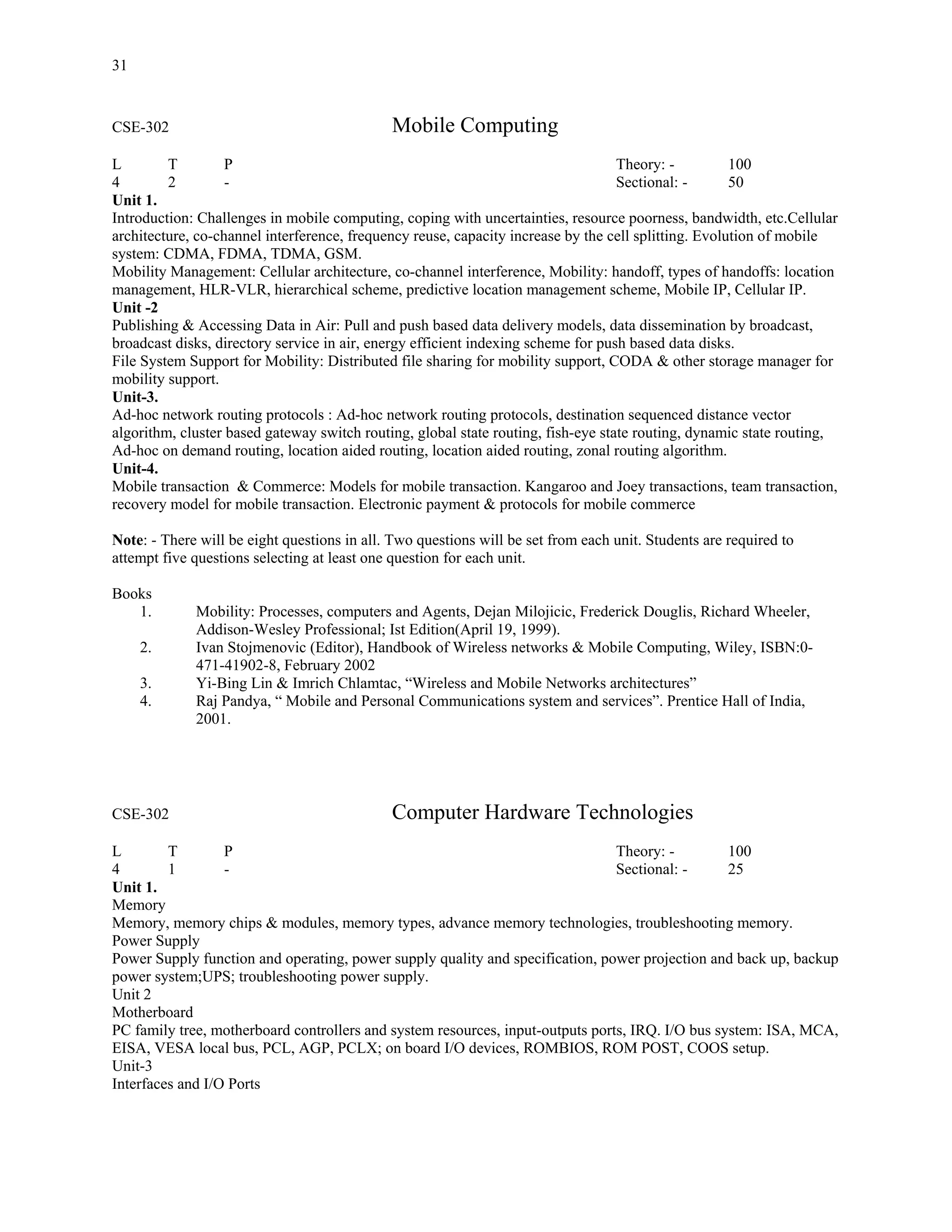 31


CSE-302                                       Mobile Computing
L        T         P                                                               Theory: -          100
4        2         -                                                               Sectional: -       50
Unit 1.
Introduction: Challenges in mobile computing, coping with uncertainties, resource poorness, bandwidth, etc.Cellular
architecture, co-channel interference, frequency reuse, capacity increase by the cell splitting. Evolution of mobile
system: CDMA, FDMA, TDMA, GSM.
Mobility Management: Cellular architecture, co-channel interference, Mobility: handoff, types of handoffs: location
management, HLR-VLR, hierarchical scheme, predictive location management scheme, Mobile IP, Cellular IP.
Unit -2
Publishing & Accessing Data in Air: Pull and push based data delivery models, data dissemination by broadcast,
broadcast disks, directory service in air, energy efficient indexing scheme for push based data disks.
File System Support for Mobility: Distributed file sharing for mobility support, CODA & other storage manager for
mobility support.
Unit-3.
Ad-hoc network routing protocols : Ad-hoc network routing protocols, destination sequenced distance vector
algorithm, cluster based gateway switch routing, global state routing, fish-eye state routing, dynamic state routing,
Ad-hoc on demand routing, location aided routing, location aided routing, zonal routing algorithm.
Unit-4.
Mobile transaction & Commerce: Models for mobile transaction. Kangaroo and Joey transactions, team transaction,
recovery model for mobile transaction. Electronic payment & protocols for mobile commerce

Note: - There will be eight questions in all. Two questions will be set from each unit. Students are required to
attempt five questions selecting at least one question for each unit.

Books
   1.        Mobility: Processes, computers and Agents, Dejan Milojicic, Frederick Douglis, Richard Wheeler,
             Addison-Wesley Professional; Ist Edition(April 19, 1999).
     2.      Ivan Stojmenovic (Editor), Handbook of Wireless networks & Mobile Computing, Wiley, ISBN:0-
             471-41902-8, February 2002
     3.      Yi-Bing Lin & Imrich Chlamtac, “Wireless and Mobile Networks architectures”
     4.      Raj Pandya, “ Mobile and Personal Communications system and services”. Prentice Hall of India,
             2001.




CSE-302                                       Computer Hardware Technologies
L        T        P                                                             Theory: -         100
4        1        -                                                             Sectional: -      25
Unit 1.
Memory
Memory, memory chips & modules, memory types, advance memory technologies, troubleshooting memory.
Power Supply
Power Supply function and operating, power supply quality and specification, power projection and back up, backup
power system;UPS; troubleshooting power supply.
Unit 2
Motherboard
PC family tree, motherboard controllers and system resources, input-outputs ports, IRQ. I/O bus system: ISA, MCA,
EISA, VESA local bus, PCL, AGP, PCLX; on board I/O devices, ROMBIOS, ROM POST, COOS setup.
Unit-3
Interfaces and I/O Ports
 