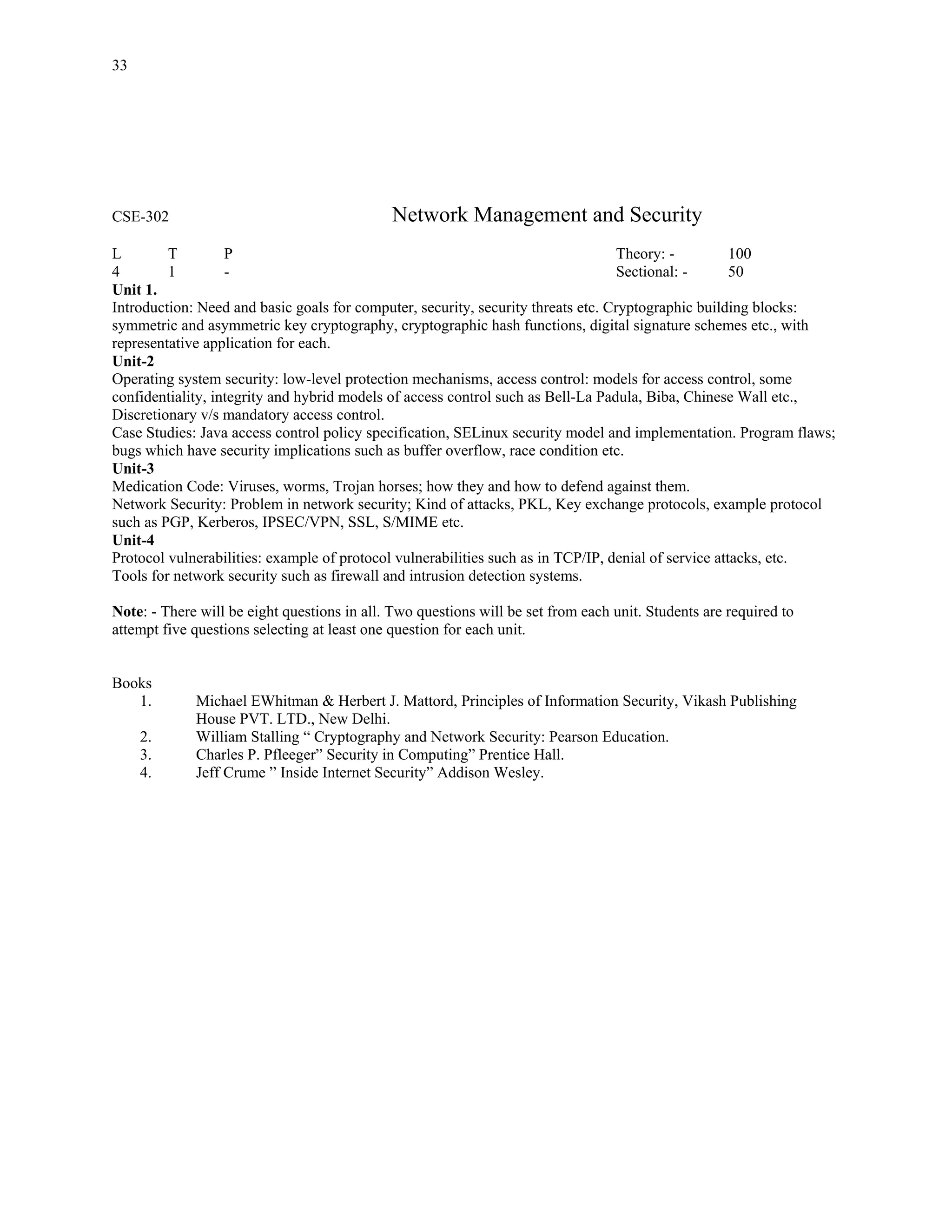 33




CSE-302                                       Network Management and Security
L        T         P                                                               Theory: -          100
4        1         -                                                               Sectional: -       50
Unit 1.
Introduction: Need and basic goals for computer, security, security threats etc. Cryptographic building blocks:
symmetric and asymmetric key cryptography, cryptographic hash functions, digital signature schemes etc., with
representative application for each.
Unit-2
Operating system security: low-level protection mechanisms, access control: models for access control, some
confidentiality, integrity and hybrid models of access control such as Bell-La Padula, Biba, Chinese Wall etc.,
Discretionary v/s mandatory access control.
Case Studies: Java access control policy specification, SELinux security model and implementation. Program flaws;
bugs which have security implications such as buffer overflow, race condition etc.
Unit-3
Medication Code: Viruses, worms, Trojan horses; how they and how to defend against them.
Network Security: Problem in network security; Kind of attacks, PKL, Key exchange protocols, example protocol
such as PGP, Kerberos, IPSEC/VPN, SSL, S/MIME etc.
Unit-4
Protocol vulnerabilities: example of protocol vulnerabilities such as in TCP/IP, denial of service attacks, etc.
Tools for network security such as firewall and intrusion detection systems.

Note: - There will be eight questions in all. Two questions will be set from each unit. Students are required to
attempt five questions selecting at least one question for each unit.


Books
   1.        Michael EWhitman & Herbert J. Mattord, Principles of Information Security, Vikash Publishing
             House PVT. LTD., New Delhi.
     2.      William Stalling “ Cryptography and Network Security: Pearson Education.
     3.      Charles P. Pfleeger” Security in Computing” Prentice Hall.
     4.      Jeff Crume ” Inside Internet Security” Addison Wesley.
 