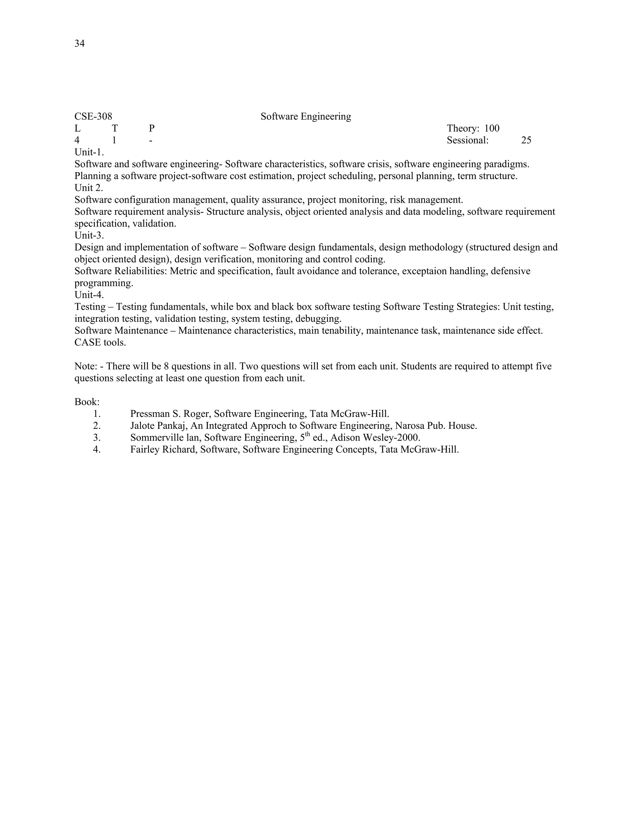 34




CSE-308                                        Software Engineering
L         T        P                                                                       Theory: 100
4         1        -                                                                       Sessional:        25
Unit-1.
Software and software engineering- Software characteristics, software crisis, software engineering paradigms.
Planning a software project-software cost estimation, project scheduling, personal planning, term structure.
Unit 2.
Software configuration management, quality assurance, project monitoring, risk management.
Software requirement analysis- Structure analysis, object oriented analysis and data modeling, software requirement
specification, validation.
Unit-3.
Design and implementation of software – Software design fundamentals, design methodology (structured design and
object oriented design), design verification, monitoring and control coding.
Software Reliabilities: Metric and specification, fault avoidance and tolerance, exceptaion handling, defensive
programming.
Unit-4.
Testing – Testing fundamentals, while box and black box software testing Software Testing Strategies: Unit testing,
integration testing, validation testing, system testing, debugging.
Software Maintenance – Maintenance characteristics, main tenability, maintenance task, maintenance side effect.
CASE tools.

Note: - There will be 8 questions in all. Two questions will set from each unit. Students are required to attempt five
questions selecting at least one question from each unit.

Book:
   1.        Pressman S. Roger, Software Engineering, Tata McGraw-Hill.
   2.        Jalote Pankaj, An Integrated Approch to Software Engineering, Narosa Pub. House.
   3.        Sommerville lan, Software Engineering, 5th ed., Adison Wesley-2000.
   4.        Fairley Richard, Software, Software Engineering Concepts, Tata McGraw-Hill.
 