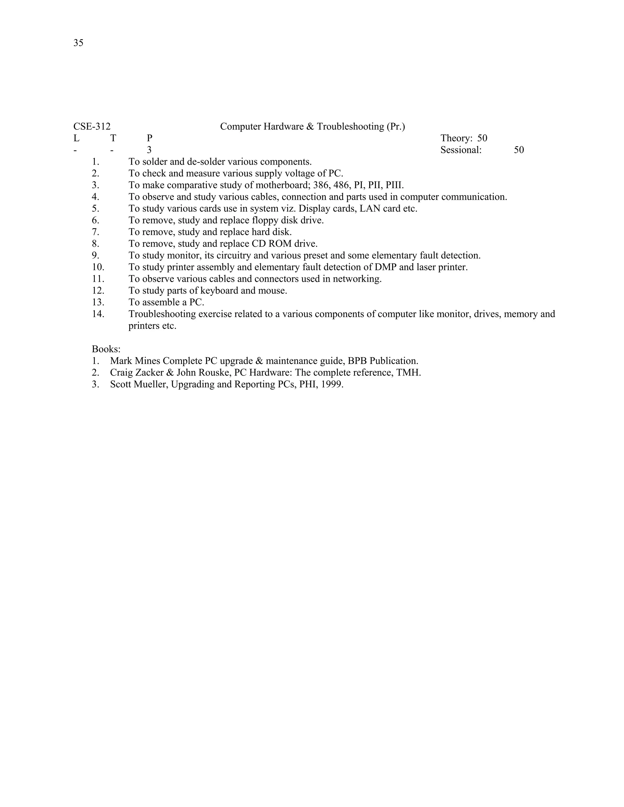 35




CSE-312                             Computer Hardware & Troubleshooting (Pr.)
L      T          P                                                                       Theory: 50
-      -          3                                                                       Sessional:     50
   1.        To solder and de-solder various components.
   2.        To check and measure various supply voltage of PC.
   3.        To make comparative study of motherboard; 386, 486, PI, PII, PIII.
   4.        To observe and study various cables, connection and parts used in computer communication.
   5.        To study various cards use in system viz. Display cards, LAN card etc.
   6.        To remove, study and replace floppy disk drive.
   7.        To remove, study and replace hard disk.
   8.        To remove, study and replace CD ROM drive.
   9.        To study monitor, its circuitry and various preset and some elementary fault detection.
   10.       To study printer assembly and elementary fault detection of DMP and laser printer.
   11.       To observe various cables and connectors used in networking.
   12.       To study parts of keyboard and mouse.
   13.       To assemble a PC.
   14.       Troubleshooting exercise related to a various components of computer like monitor, drives, memory and
             printers etc.

     Books:
     1. Mark Mines Complete PC upgrade & maintenance guide, BPB Publication.
     2. Craig Zacker & John Rouske, PC Hardware: The complete reference, TMH.
     3. Scott Mueller, Upgrading and Reporting PCs, PHI, 1999.
 