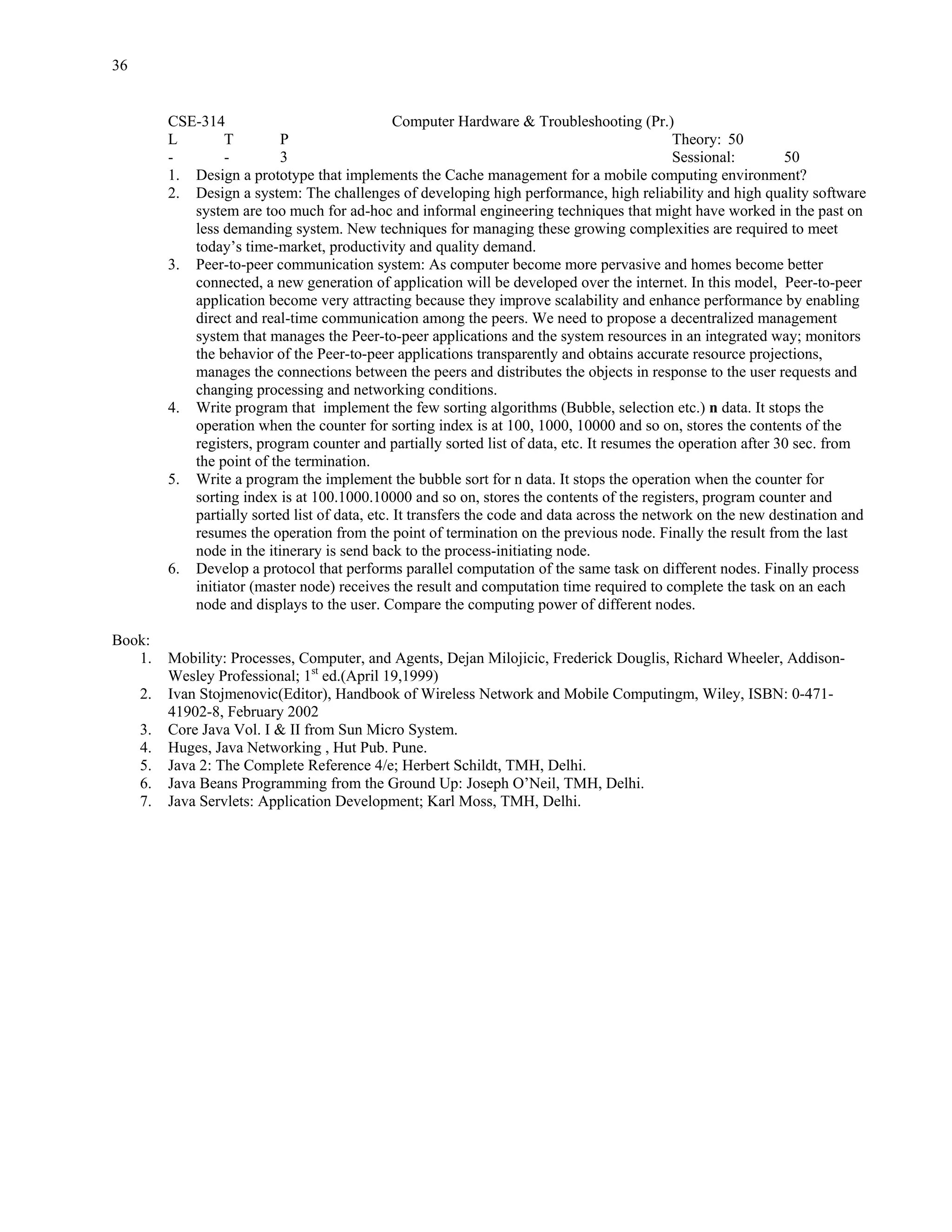 36


          CSE-314                                Computer Hardware & Troubleshooting (Pr.)
          L       T         P                                                                  Theory: 50
          -       -         3                                                                  Sessional:       50
          1. Design a prototype that implements the Cache management for a mobile computing environment?
          2. Design a system: The challenges of developing high performance, high reliability and high quality software
             system are too much for ad-hoc and informal engineering techniques that might have worked in the past on
             less demanding system. New techniques for managing these growing complexities are required to meet
             today’s time-market, productivity and quality demand.
          3. Peer-to-peer communication system: As computer become more pervasive and homes become better
             connected, a new generation of application will be developed over the internet. In this model, Peer-to-peer
             application become very attracting because they improve scalability and enhance performance by enabling
             direct and real-time communication among the peers. We need to propose a decentralized management
             system that manages the Peer-to-peer applications and the system resources in an integrated way; monitors
             the behavior of the Peer-to-peer applications transparently and obtains accurate resource projections,
             manages the connections between the peers and distributes the objects in response to the user requests and
             changing processing and networking conditions.
          4. Write program that implement the few sorting algorithms (Bubble, selection etc.) n data. It stops the
             operation when the counter for sorting index is at 100, 1000, 10000 and so on, stores the contents of the
             registers, program counter and partially sorted list of data, etc. It resumes the operation after 30 sec. from
             the point of the termination.
          5. Write a program the implement the bubble sort for n data. It stops the operation when the counter for
             sorting index is at 100.1000.10000 and so on, stores the contents of the registers, program counter and
             partially sorted list of data, etc. It transfers the code and data across the network on the new destination and
             resumes the operation from the point of termination on the previous node. Finally the result from the last
             node in the itinerary is send back to the process-initiating node.
          6. Develop a protocol that performs parallel computation of the same task on different nodes. Finally process
             initiator (master node) receives the result and computation time required to complete the task on an each
             node and displays to the user. Compare the computing power of different nodes.

Book:
   1.     Mobility: Processes, Computer, and Agents, Dejan Milojicic, Frederick Douglis, Richard Wheeler, Addison-
          Wesley Professional; 1st ed.(April 19,1999)
     2.   Ivan Stojmenovic(Editor), Handbook of Wireless Network and Mobile Computingm, Wiley, ISBN: 0-471-
          41902-8, February 2002
     3.   Core Java Vol. I & II from Sun Micro System.
     4.   Huges, Java Networking , Hut Pub. Pune.
     5.   Java 2: The Complete Reference 4/e; Herbert Schildt, TMH, Delhi.
     6.   Java Beans Programming from the Ground Up: Joseph O’Neil, TMH, Delhi.
     7.   Java Servlets: Application Development; Karl Moss, TMH, Delhi.
 