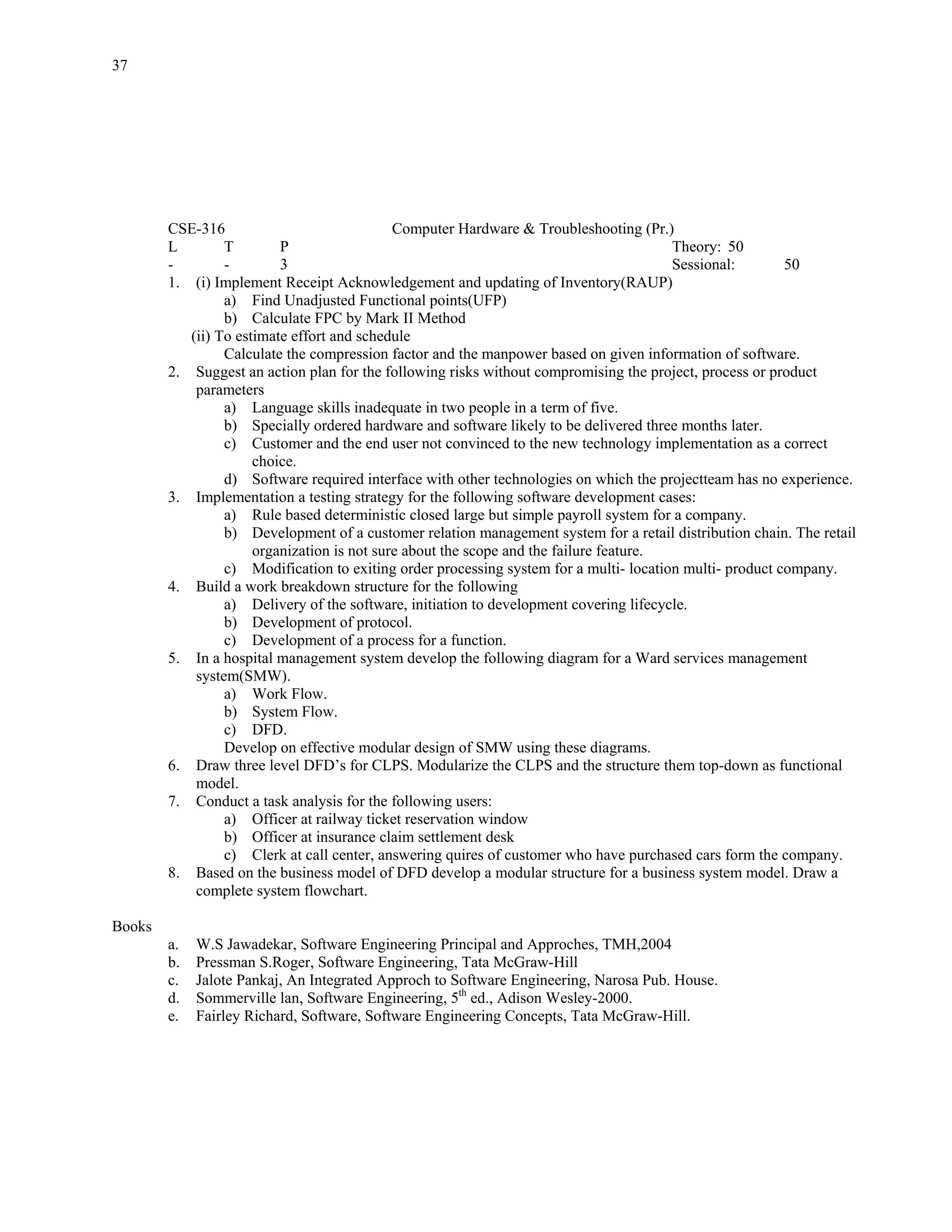 37




        CSE-316                              Computer Hardware & Troubleshooting (Pr.)
        L        T        P                                                             Theory: 50
        -        -        3                                                             Sessional:        50
        1. (i) Implement Receipt Acknowledgement and updating of Inventory(RAUP)
                 a) Find Unadjusted Functional points(UFP)
                 b) Calculate FPC by Mark II Method
           (ii) To estimate effort and schedule
                 Calculate the compression factor and the manpower based on given information of software.
        2. Suggest an action plan for the following risks without compromising the project, process or product
            parameters
                 a) Language skills inadequate in two people in a term of five.
                 b) Specially ordered hardware and software likely to be delivered three months later.
                 c) Customer and the end user not convinced to the new technology implementation as a correct
                      choice.
                 d) Software required interface with other technologies on which the projectteam has no experience.
        3. Implementation a testing strategy for the following software development cases:
                 a) Rule based deterministic closed large but simple payroll system for a company.
                 b) Development of a customer relation management system for a retail distribution chain. The retail
                      organization is not sure about the scope and the failure feature.
                 c) Modification to exiting order processing system for a multi- location multi- product company.
        4. Build a work breakdown structure for the following
                 a) Delivery of the software, initiation to development covering lifecycle.
                 b) Development of protocol.
                 c) Development of a process for a function.
        5. In a hospital management system develop the following diagram for a Ward services management
            system(SMW).
                 a) Work Flow.
                 b) System Flow.
                 c) DFD.
                 Develop on effective modular design of SMW using these diagrams.
        6. Draw three level DFD’s for CLPS. Modularize the CLPS and the structure them top-down as functional
            model.
        7. Conduct a task analysis for the following users:
                 a) Officer at railway ticket reservation window
                 b) Officer at insurance claim settlement desk
                 c) Clerk at call center, answering quires of customer who have purchased cars form the company.
        8. Based on the business model of DFD develop a modular structure for a business system model. Draw a
            complete system flowchart.

Books
        a.   W.S Jawadekar, Software Engineering Principal and Approches, TMH,2004
        b.   Pressman S.Roger, Software Engineering, Tata McGraw-Hill
        c.   Jalote Pankaj, An Integrated Approch to Software Engineering, Narosa Pub. House.
        d.   Sommerville lan, Software Engineering, 5th ed., Adison Wesley-2000.
        e.   Fairley Richard, Software, Software Engineering Concepts, Tata McGraw-Hill.
 