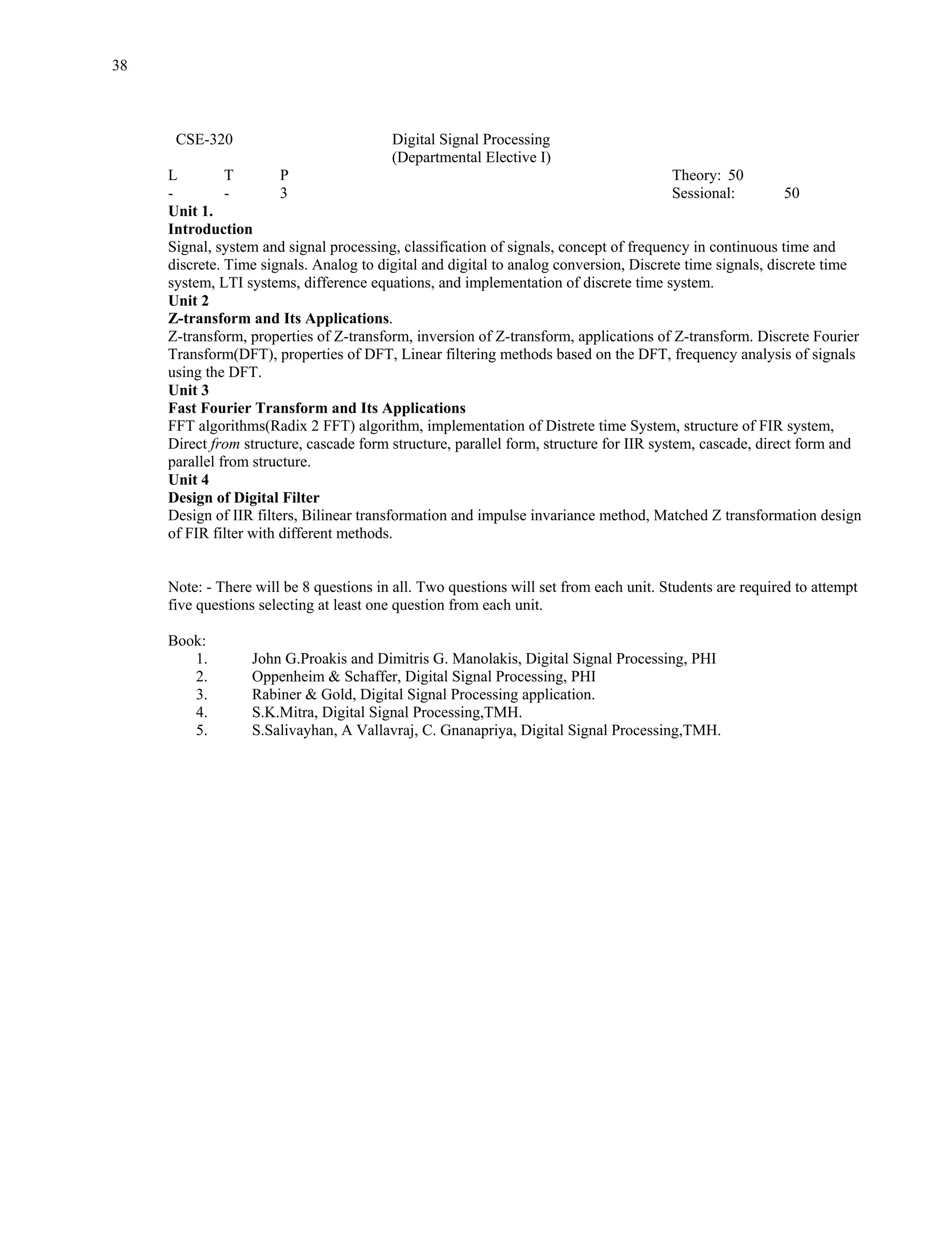 38



      CSE-320                            Digital Signal Processing
                                         (Departmental Elective I)
     L         T        P                                                                Theory: 50
     -         -        3                                                                Sessional:        50
     Unit 1.
     Introduction
     Signal, system and signal processing, classification of signals, concept of frequency in continuous time and
     discrete. Time signals. Analog to digital and digital to analog conversion, Discrete time signals, discrete time
     system, LTI systems, difference equations, and implementation of discrete time system.
     Unit 2
     Z-transform and Its Applications.
     Z-transform, properties of Z-transform, inversion of Z-transform, applications of Z-transform. Discrete Fourier
     Transform(DFT), properties of DFT, Linear filtering methods based on the DFT, frequency analysis of signals
     using the DFT.
     Unit 3
     Fast Fourier Transform and Its Applications
     FFT algorithms(Radix 2 FFT) algorithm, implementation of Distrete time System, structure of FIR system,
     Direct from structure, cascade form structure, parallel form, structure for IIR system, cascade, direct form and
     parallel from structure.
     Unit 4
     Design of Digital Filter
     Design of IIR filters, Bilinear transformation and impulse invariance method, Matched Z transformation design
     of FIR filter with different methods.


     Note: - There will be 8 questions in all. Two questions will set from each unit. Students are required to attempt
     five questions selecting at least one question from each unit.

     Book:
        1.        John G.Proakis and Dimitris G. Manolakis, Digital Signal Processing, PHI
        2.        Oppenheim & Schaffer, Digital Signal Processing, PHI
        3.        Rabiner & Gold, Digital Signal Processing application.
        4.        S.K.Mitra, Digital Signal Processing,TMH.
        5.        S.Salivayhan, A Vallavraj, C. Gnanapriya, Digital Signal Processing,TMH.
 